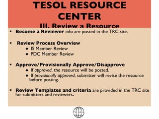 TESOL RESOURCE CENTER III. Review a Resource Become a Reviewer  info are posted in the TRC site.  Review Process Overview IS Member Review  PDC Member Review  Approve/Provisionally Approve/Disapprove If  approved , the resource will be posted. If  provisionally approved , submitter will revise the resource before posting.  Review Templates and criteria  are   provided in the TRC site for submitters and reviewers .  