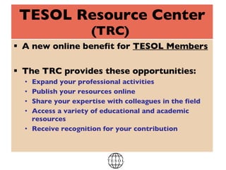 TESOL Resource Center (TRC)   A new online benefit for  TESOL Members The TRC provides these opportunities: Expand your professional activities Publish your resources online Share your expertise with colleagues in the field Access a variety of educational and academic resources Receive recognition for your contribution 