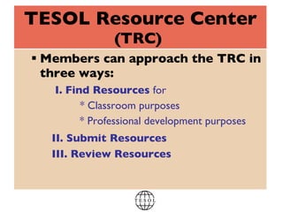 TESOL Resource Center (TRC)   Members can approach the TRC in three ways:   I.   Find Resources  for * Classroom purposes   * Professional development purposes   II. Submit Resources     III. Review Resources 