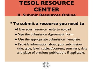TESOL RESOURCE CENTER II. Submit Resources Online To submit a resource you need to   Have your resource ready to upload.  Sign the Submission Agreement Form.  Use the appropriate Submission Template. Provide information about your submission: title, type, level, subject/content, summary, date and place of previous publication, if applicable. 