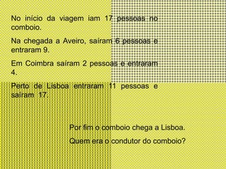 No início da viagem iam 17 pessoas no comboio.Na chegada a Aveiro, saíram 6 pessoas e entraram 9.Em Coimbra saíram 2 pessoas e entraram 4.Perto de Lisboa entraram 11 pessoas e saíram  17.Por fim o comboio chega a Lisboa.Quem era o condutor do comboio?