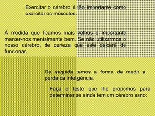 Exercitar o cérebro é tão importante como exercitar os músculos.À medida que ficamos mais velhos é importante manter-nos mentalmente bem. Se não utilizarmos o nosso cérebro, de certeza que este deixará de funcionar.De seguida temos a forma de medir a perda da inteligência.Faça o teste que lhe propomos para determinar se ainda tem um cérebro sano: 