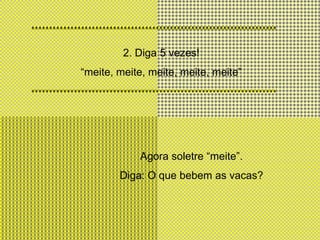 2. Diga 5 vezes!“meite, meite, meite, meite, meite” Agora soletre “meite”. Diga: O que bebem as vacas?