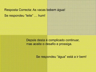 Resposta Correcta: As vacas bebem água!Se respondeu “leite” … hum!Depois desta é complicado continuar, mas aceite o desafio e prossiga.Se respondeu “água” está a ir bem!