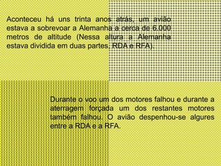 Aconteceu há uns trinta anos atrás, um avião estava a sobrevoar a Alemanha a cerca de 6.000 metros de altitude (Nessa altura a Alemanha estava dividida em duas partes, RDA e RFA).Durante o voo um dos motores falhou e durante a aterragem forçada um dos restantes motores também falhou. O avião despenhou-se algures entre a RDA e a RFA.