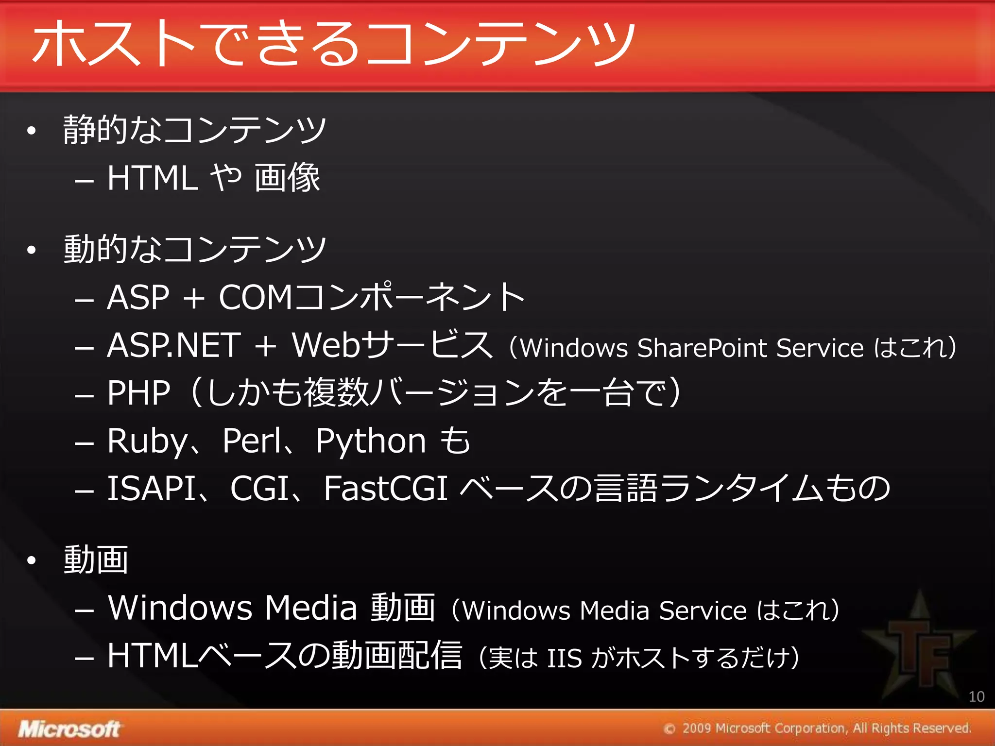 ホストできるコンテンツ
• 静的なコンテンツ
  – HTML や 画像

• 動的なコンテンツ
  – ASP + COMコンポーネント
  – ASP.NET + Webサービス（Windows SharePoint Service はこれ）
  – PHP（しかも複数バージョンを一台で）
  – Ruby、Perl、Python も
  – ISAPI、CGI、FastCGI ベースの言語ランタ゗ムもの

• 動画
  – Windows Media 動画（Windows Media Service はこれ）
  – HTMLベースの動画配信（実は IIS がホストするだけ）
                                                    10
 