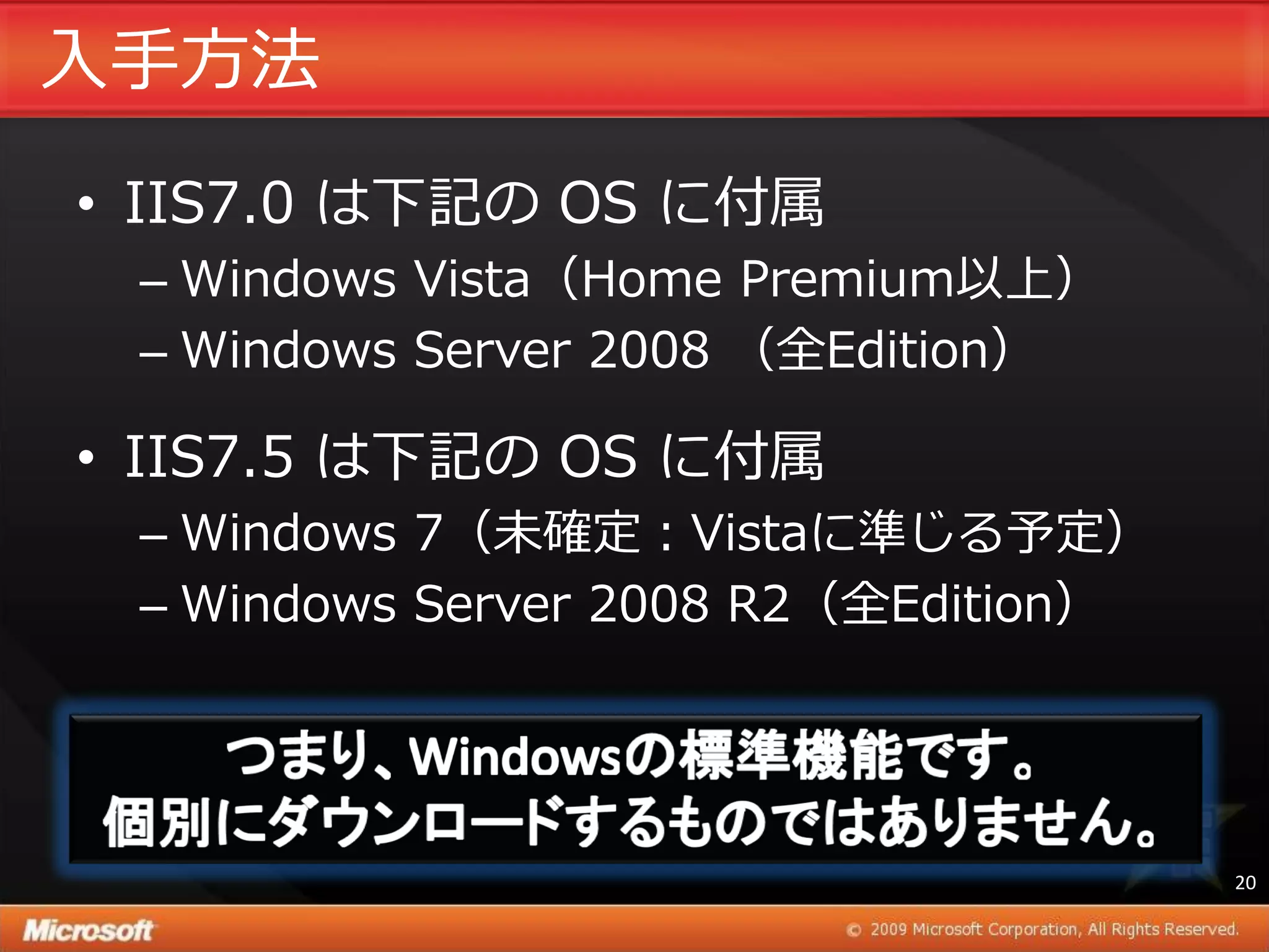 入手方法
• IIS7.0 は下記の OS に付属
 – Windows Vista（Home Premium以上）
 – Windows Server 2008 （全Edition）

• IIS7.5 は下記の OS に付属
 – Windows 7（未確定：Vistaに準じる予定）
 – Windows Server 2008 R2（全Edition）




                                      20
 