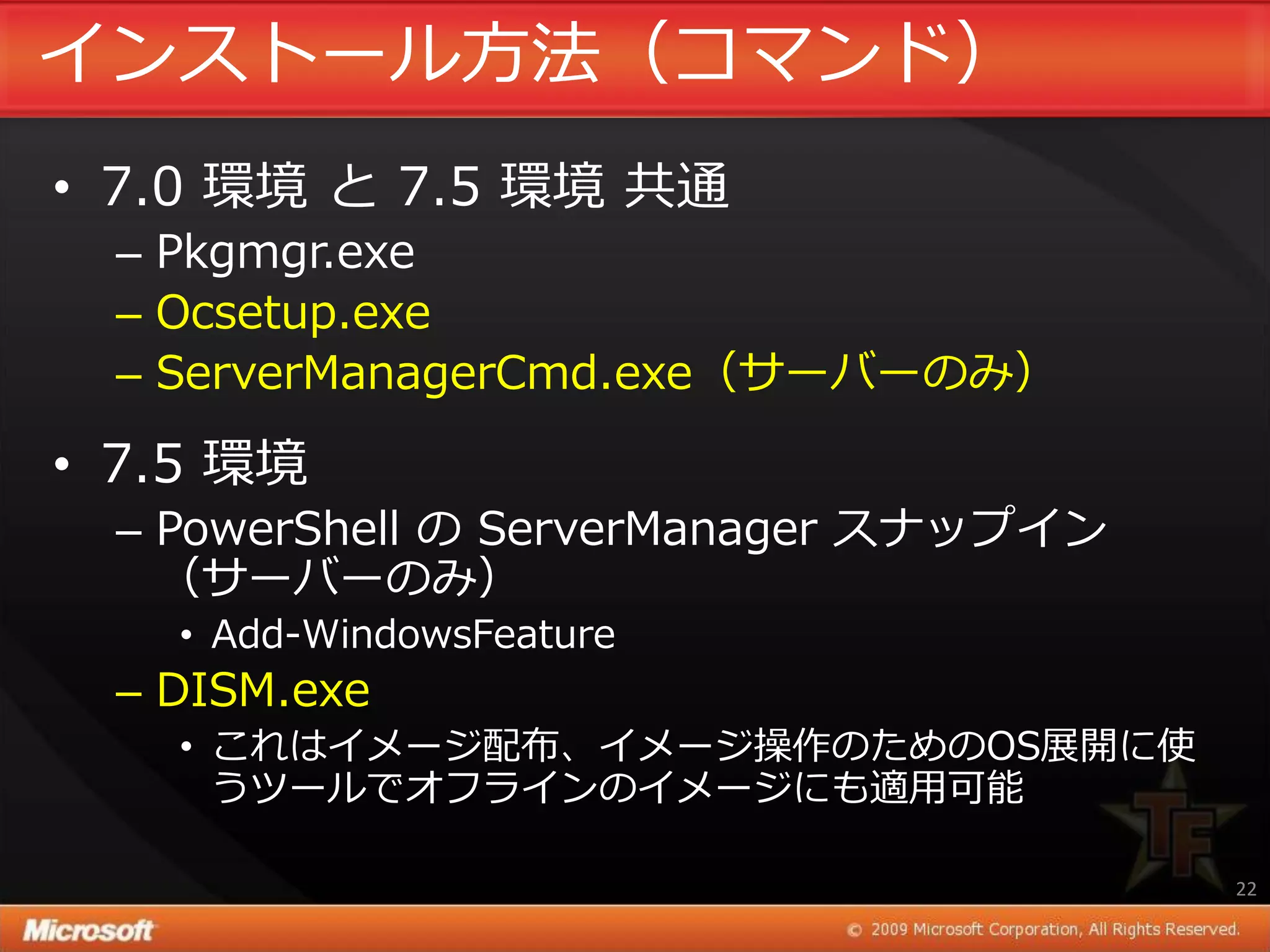 ゗ンストール方法（コマンド）
• 7.0 環境 と 7.5 環境 共通
 – Pkgmgr.exe
 – Ocsetup.exe
 – ServerManagerCmd.exe（サーバーのみ）

• 7.5 環境
 – PowerShell の ServerManager スナップ゗ン
   （サーバーのみ）
   • Add-WindowsFeature
 – DISM.exe
   • これは゗メージ配布、゗メージ操作のためのOS展開に使
     うツールでオフラ゗ンの゗メージにも適用可能

                                       22
 