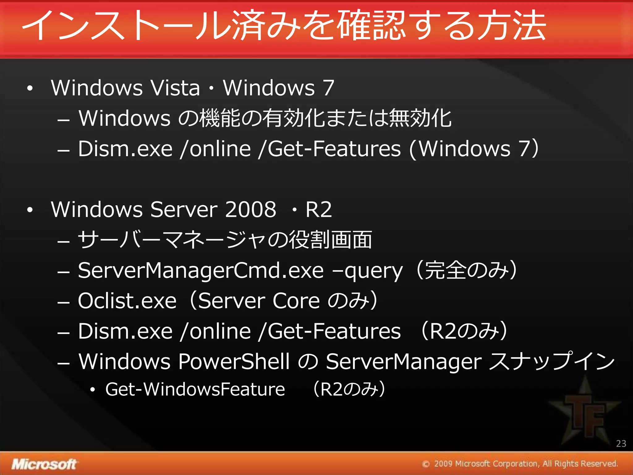 ゗ンストール済みを確認する方法
• Windows Vista・Windows 7
  – Windows の機能の有効化または無効化
  – Dism.exe /online /Get-Features (Windows 7）

• Windows Server 2008 ・R2
  – サーバーマネージャの役割画面
  – ServerManagerCmd.exe –query（完全のみ）
  – Oclist.exe（Server Core のみ）
  – Dism.exe /online /Get-Features （R2のみ）
  – Windows PowerShell の ServerManager スナップ゗ン
     • Get-WindowsFeature （R2のみ）

                                                 23
 