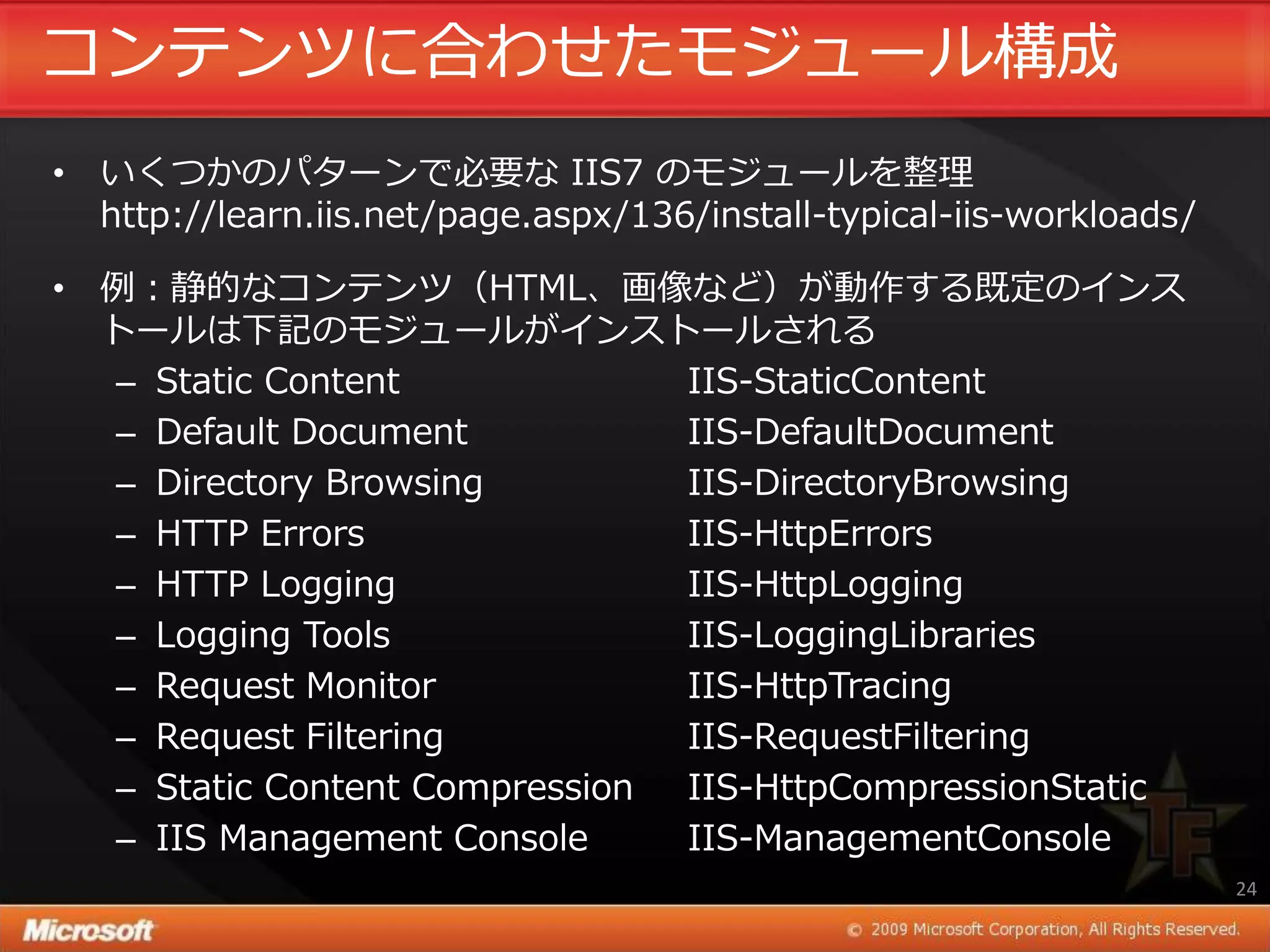 コンテンツに合わせたモジュール構成
• いくつかのパターンで必要な IIS7 のモジュールを整理
  http://learn.iis.net/page.aspx/136/install-typical-iis-workloads/

• 例：静的なコンテンツ（HTML、画像など）が動作する既定の゗ンス
  トールは下記のモジュールが゗ンストールされる
  – Static Content             IIS-StaticContent
  – Default Document           IIS-DefaultDocument
  – Directory Browsing         IIS-DirectoryBrowsing
  – HTTP Errors                IIS-HttpErrors
  – HTTP Logging               IIS-HttpLogging
  – Logging Tools              IIS-LoggingLibraries
  – Request Monitor            IIS-HttpTracing
  – Request Filtering          IIS-RequestFiltering
  – Static Content Compression IIS-HttpCompressionStatic
  – IIS Management Console     IIS-ManagementConsole
                                                                      24
 