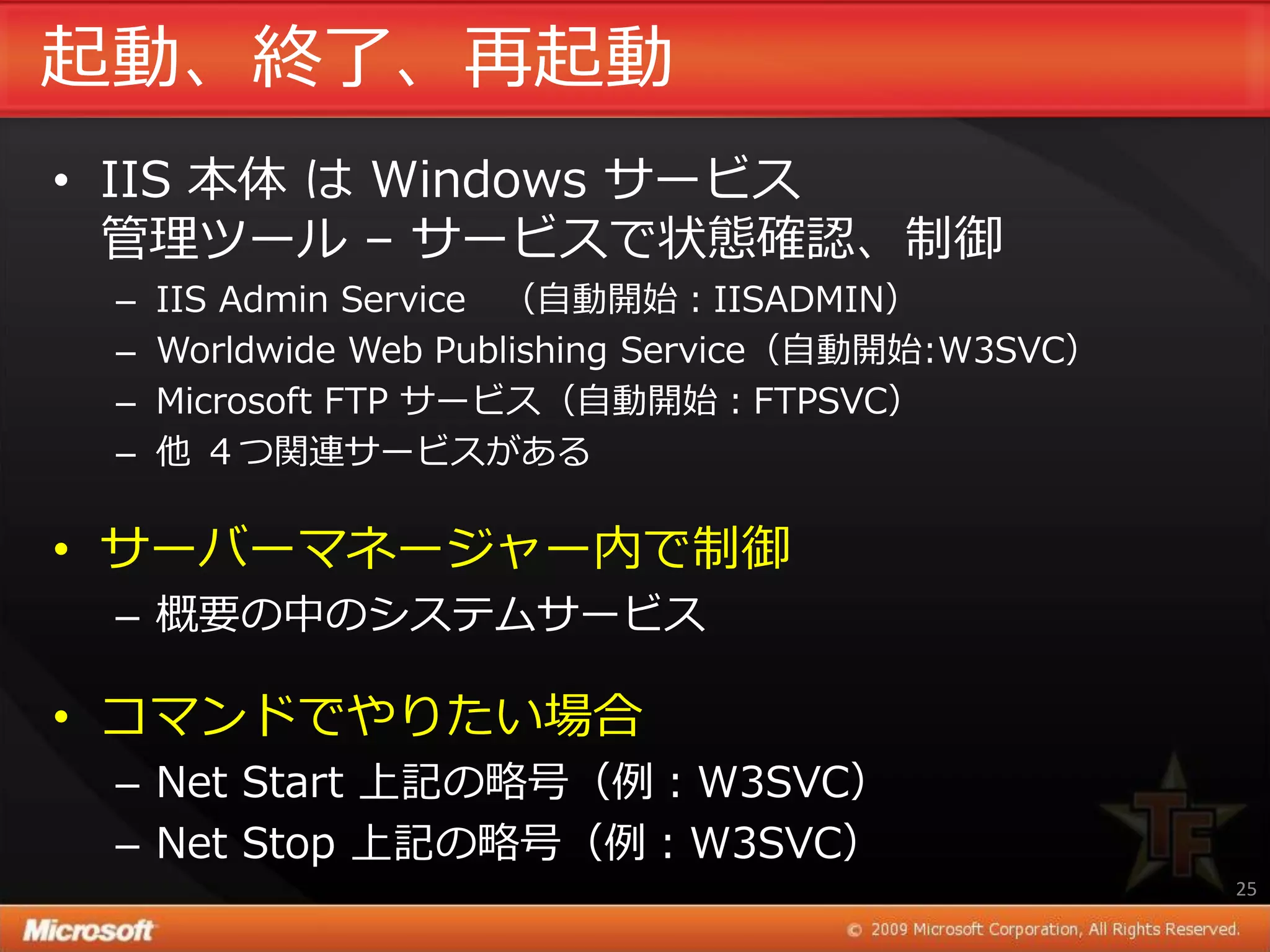起動、終了、再起動
• IIS 本体 は Windows サービス
  管理ツール – サービスで状態確認、制御
 –   IIS Admin Service （自動開始：IISADMIN）
 –   Worldwide Web Publishing Service（自動開始:W3SVC）
 –   Microsoft FTP サービス（自動開始：FTPSVC）
 –   他 ４つ関連サービスがある

• サーバーマネージャー内で制御
 – 概要の中のシステムサービス

• コマンドでやりたい場合
 – Net Start 上記の略号（例：W3SVC）
 – Net Stop 上記の略号（例：W3SVC）
                                                    25
 