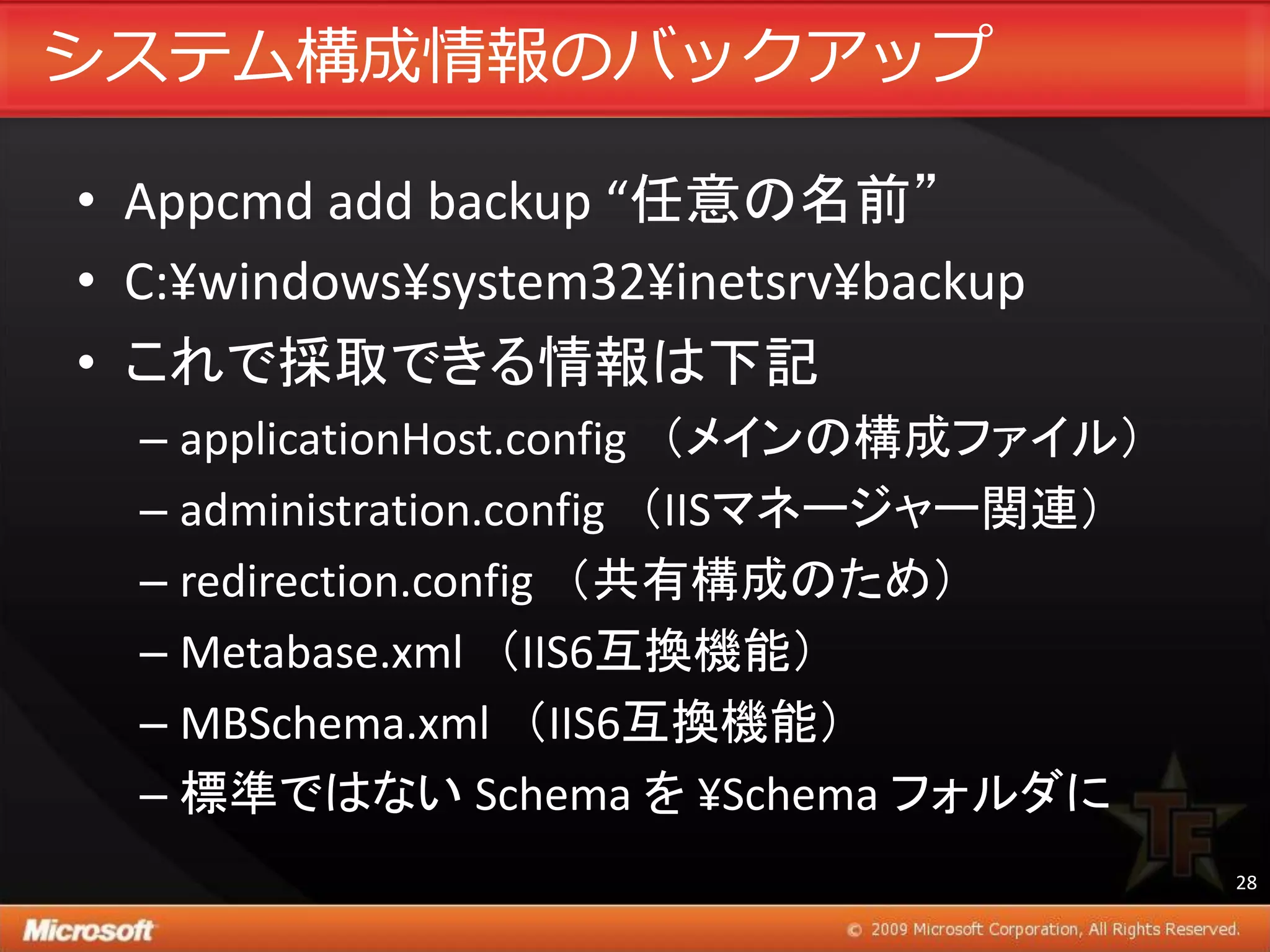 システム構成情報のバックゕップ

• Appcmd add backup “任意の名前”
• C:¥windows¥system32¥inetsrv¥backup
• これで採取できる情報は下記
  – applicationHost.config （メインの構成ファイル）
  – administration.config （IISマネージャー関連）
  – redirection.config （共有構成のため）
  – Metabase.xml （IIS6互換機能）
  – MBSchema.xml （IIS6互換機能）
  – 標準ではない Schema を ¥Schema フォルダに
                                          28
 