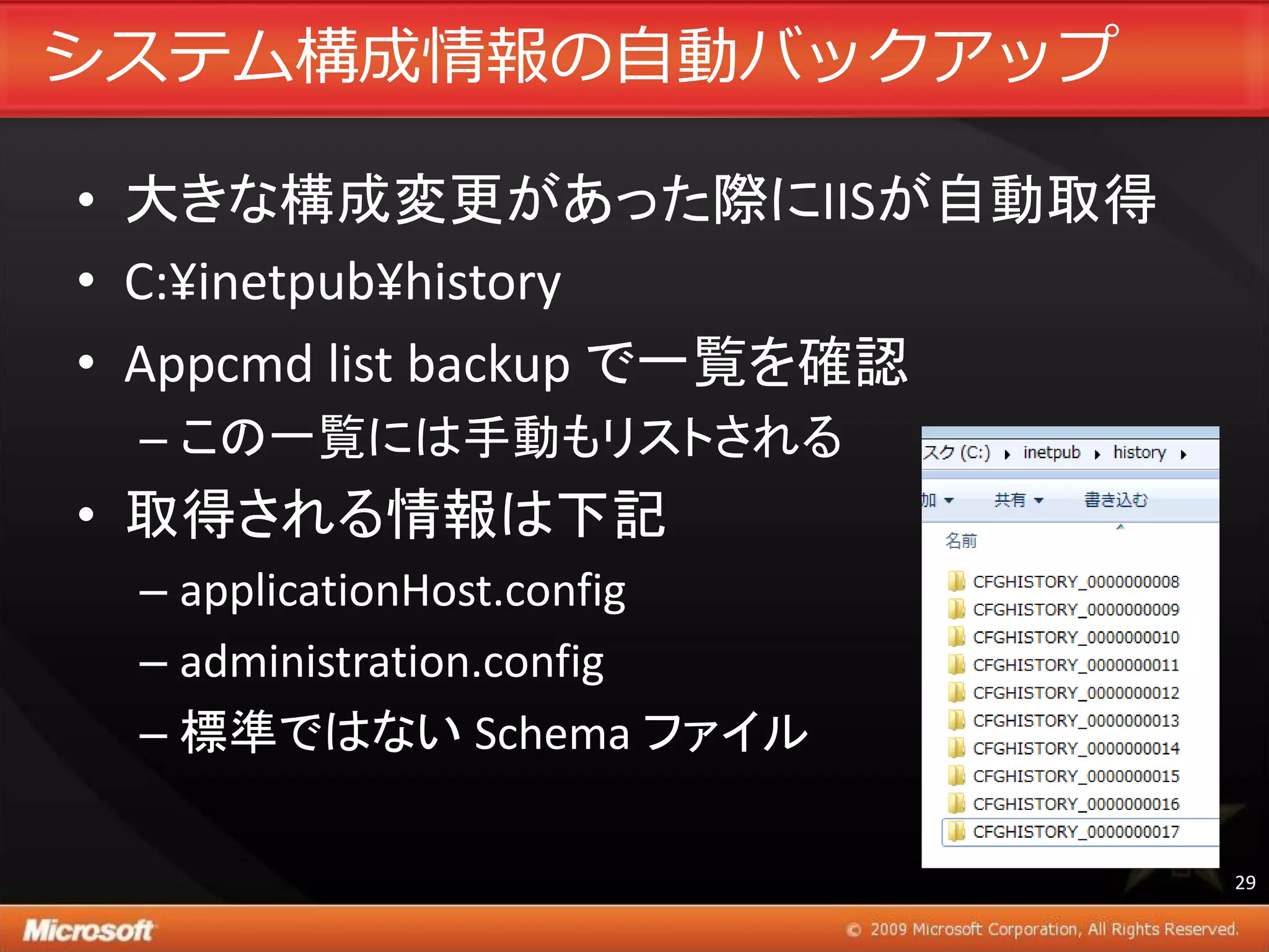 システム構成情報の自動バックゕップ

• 大きな構成変更があった際にIISが自動取得
• C:¥inetpub¥history
• Appcmd list backup で一覧を確認
 – この一覧には手動もリストされる
• 取得される情報は下記
 – applicationHost.config
 – administration.config
 – 標準ではない Schema ファイル

                              29
 