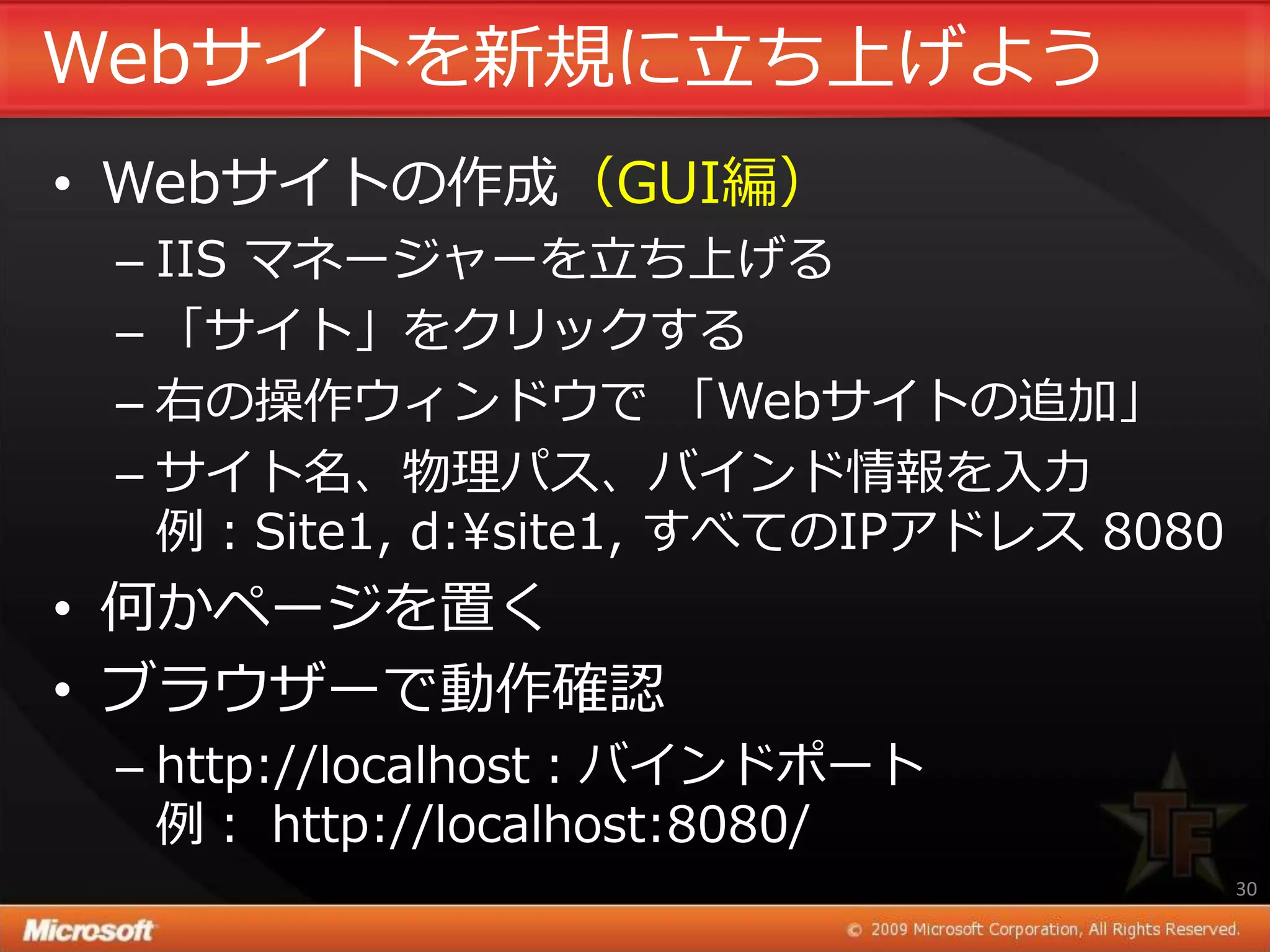 Webサ゗トを新規に立ち上げよう
• Webサ゗トの作成（GUI編）
 – IIS マネージャーを立ち上げる
 – 「サ゗ト」をクリックする
 – 右の操作ウゖンドウで 「Webサ゗トの追加」
 – サ゗ト名、物理パス、バ゗ンド情報を入力
   例：Site1, d:¥site1, すべてのIPゕドレス 8080
• 何かページを置く
• ブラウザーで動作確認
 – http://localhost：バ゗ンドポート
   例： http://localhost:8080/
                                        30
 