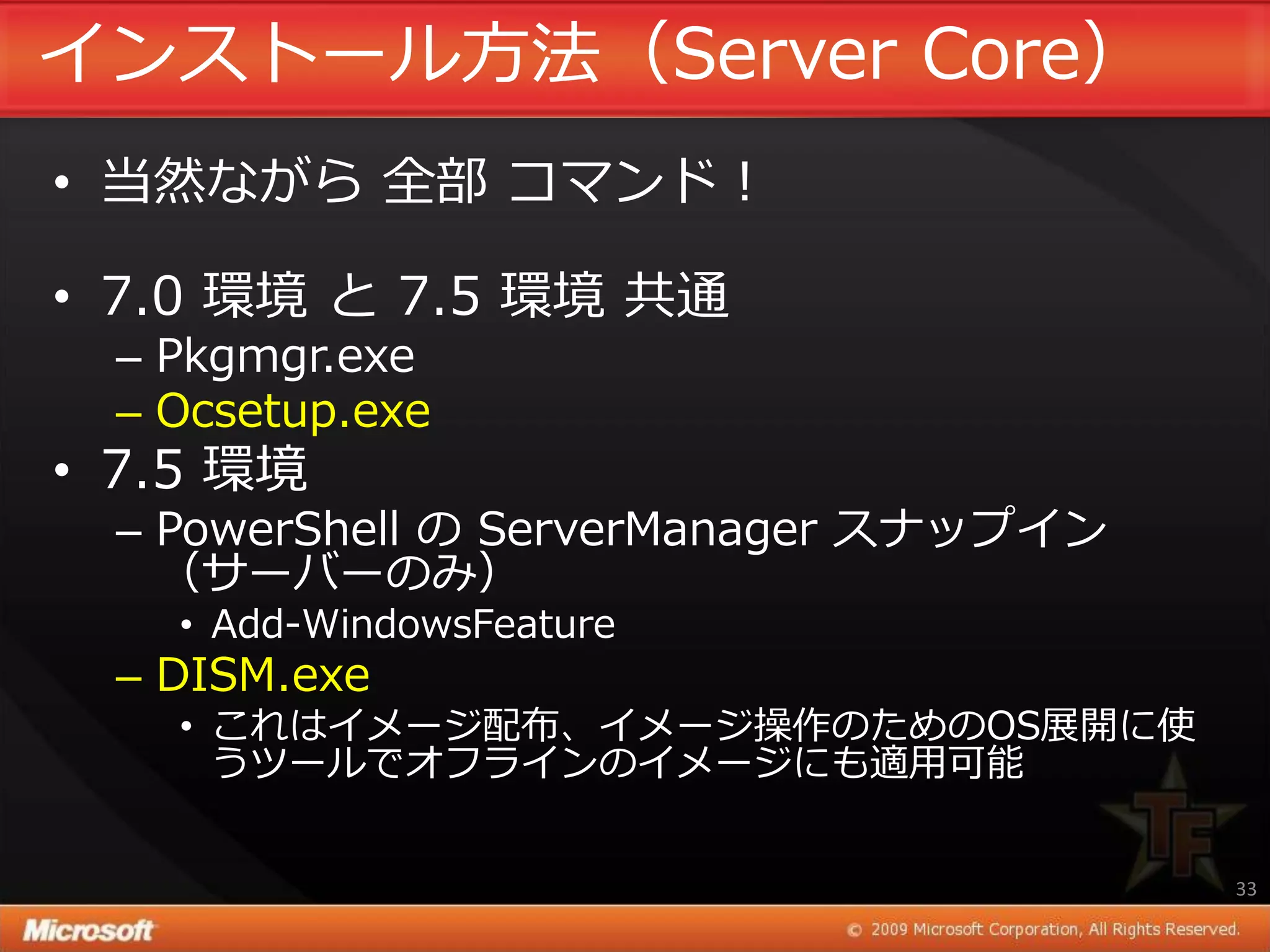 ゗ンストール方法（Server Core）
• 当然ながら 全部 コマンド！

• 7.0 環境 と 7.5 環境 共通
 – Pkgmgr.exe
 – Ocsetup.exe
• 7.5 環境
 – PowerShell の ServerManager スナップ゗ン
   （サーバーのみ）
   • Add-WindowsFeature
 – DISM.exe
   • これは゗メージ配布、゗メージ操作のためのOS展開に使
     うツールでオフラ゗ンの゗メージにも適用可能


                                       33
 