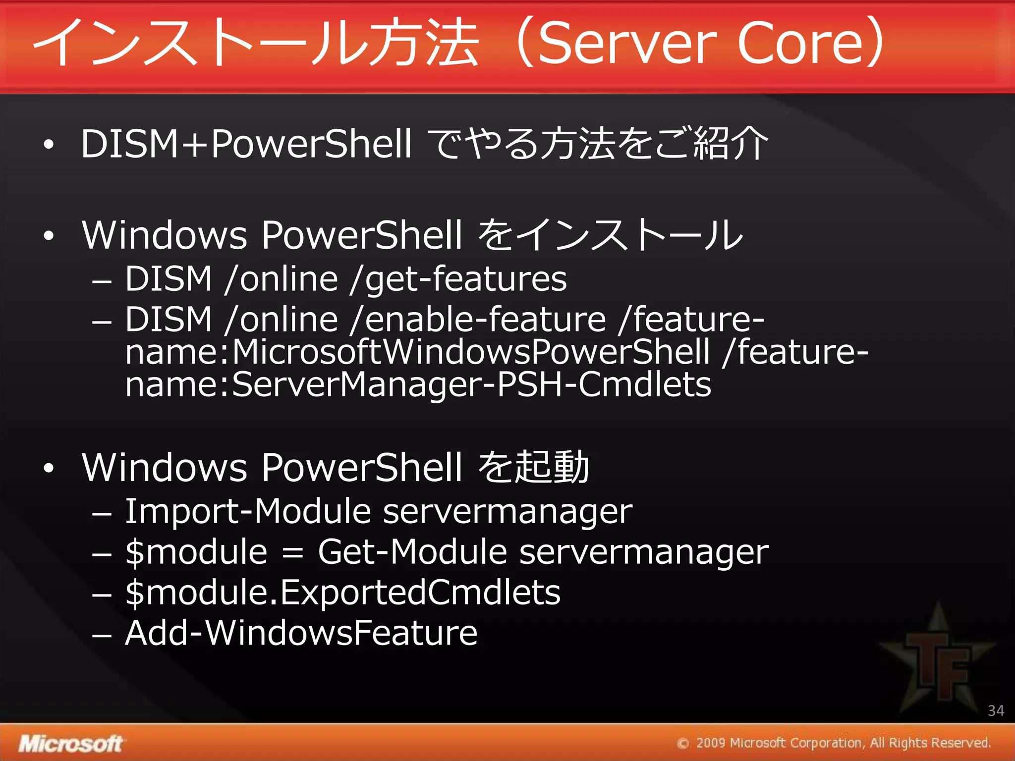 ゗ンストール方法（Server Core）
• DISM+PowerShell でやる方法をご紹介

• Windows PowerShell を゗ンストール
  – DISM /online /get-features
  – DISM /online /enable-feature /feature-
    name:MicrosoftWindowsPowerShell /feature-
    name:ServerManager-PSH-Cmdlets

• Windows PowerShell を起動
  –   Import-Module servermanager
  –   $module = Get-Module servermanager
  –   $module.ExportedCmdlets
  –   Add-WindowsFeature

                                                34
 