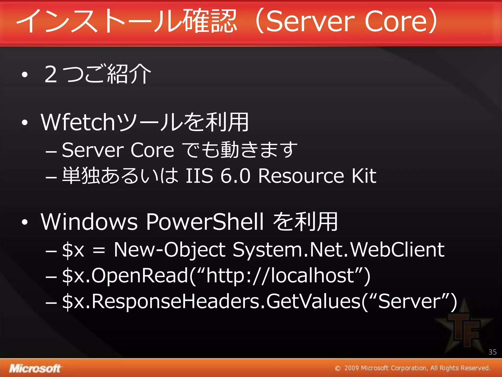 ゗ンストール確認（Server Core）
• ２つご紹介

• Wfetchツールを利用
 – Server Core でも動きます
 – 単独あるいは IIS 6.0 Resource Kit

• Windows PowerShell を利用
 – $x = New-Object System.Net.WebClient
 – $x.OpenRead(“http://localhost”)
 – $x.ResponseHeaders.GetValues(“Server”)

                                            35
 
