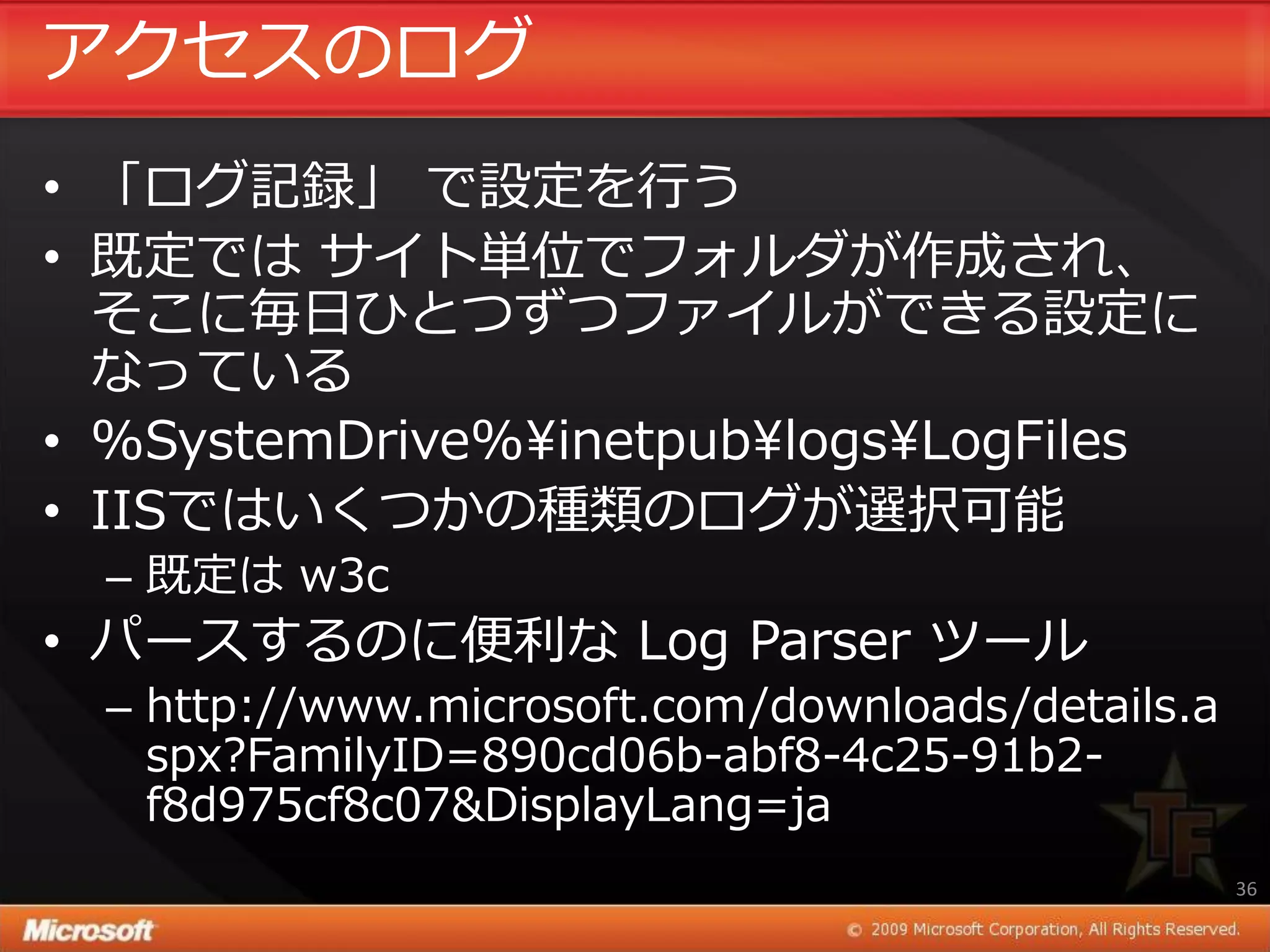 ゕクセスのログ
• 「ログ記録」 で設定を行う
• 既定では サ゗ト単位でフォルダが作成され、
  そこに毎日ひとつずつフゔ゗ルができる設定に
  なっている
• %SystemDrive%¥inetpub¥logs¥LogFiles
• IISではいくつかの種類のログが選択可能
  – 既定は w3c
• パースするのに便利な Log Parser ツール
  – http://www.microsoft.com/downloads/details.a
    spx?FamilyID=890cd06b-abf8-4c25-91b2-
    f8d975cf8c07&DisplayLang=ja
                                                   36
 