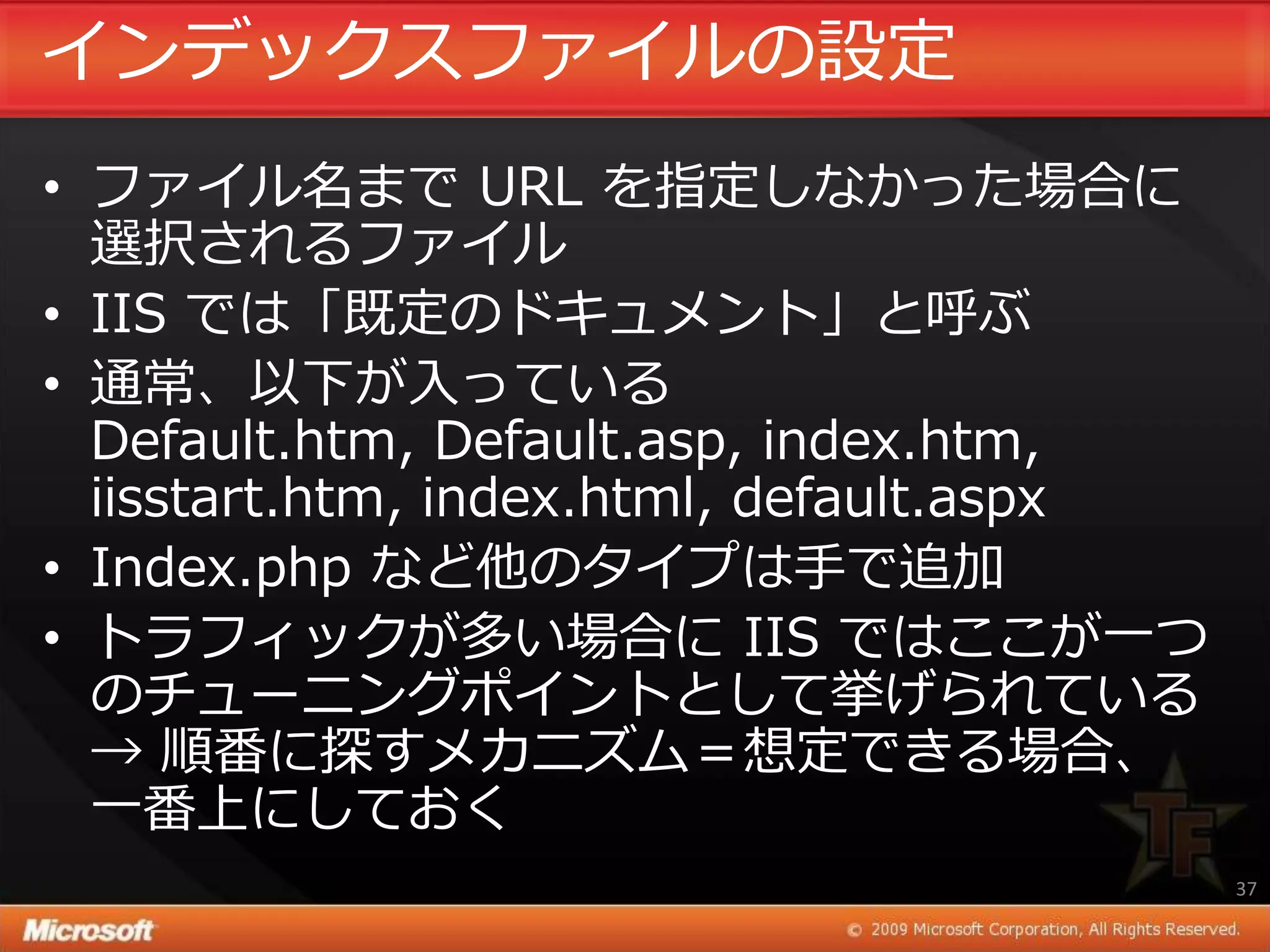 ゗ンデックスフゔ゗ルの設定
• フゔ゗ル名まで URL を指定しなかった場合に
  選択されるフゔ゗ル
• IIS では「既定のドキュメント」と呼ぶ
• 通常、以下が入っている
  Default.htm, Default.asp, index.htm,
  iisstart.htm, index.html, default.aspx
• Index.php など他のタ゗プは手で追加
• トラフゖックが多い場合に IIS ではここが一つ
  のチューニングポ゗ントとして挙げられている
  → 順番に探すメカニズム＝想定できる場合、
  一番上にしておく
                                           37
 