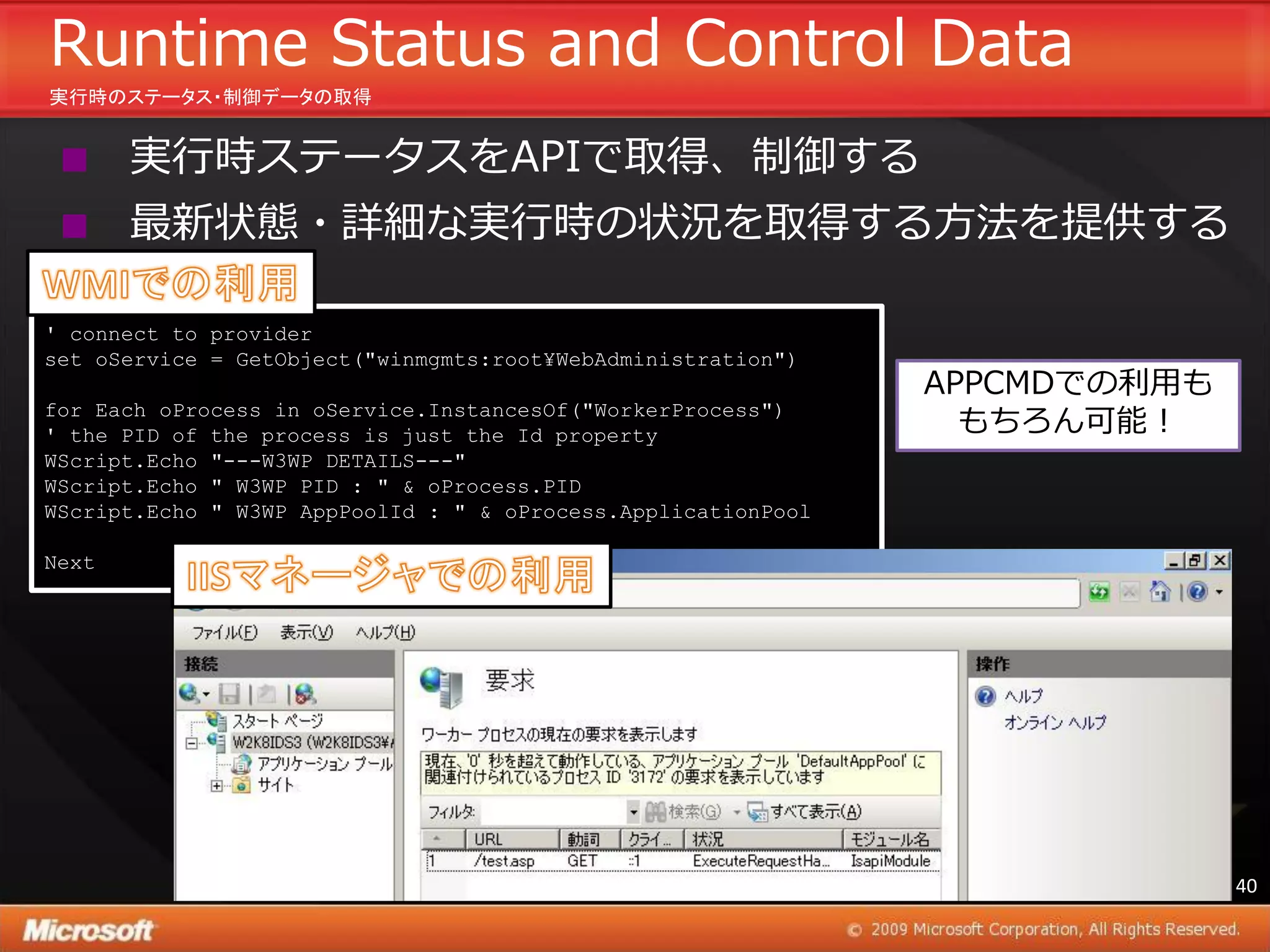 Runtime Status and Control Data
実行時のステータス・制御データの取得


      実行時ステータスをAPIで取得、制御する
      最新状態・詳細な実行時の状況を取得する方法を提供する

' connect to provider
set oService = GetObject("winmgmts:root¥WebAdministration")
                                                               APPCMDでの利用も
for Each oProcess in oService.InstancesOf("WorkerProcess")
' the PID of the process is just the Id property                 もちろん可能！
WScript.Echo "---W3WP DETAILS---"
WScript.Echo " W3WP PID : " & oProcess.PID
WScript.Echo " W3WP AppPoolId : " & oProcess.ApplicationPool

Next




                                                                             40
 