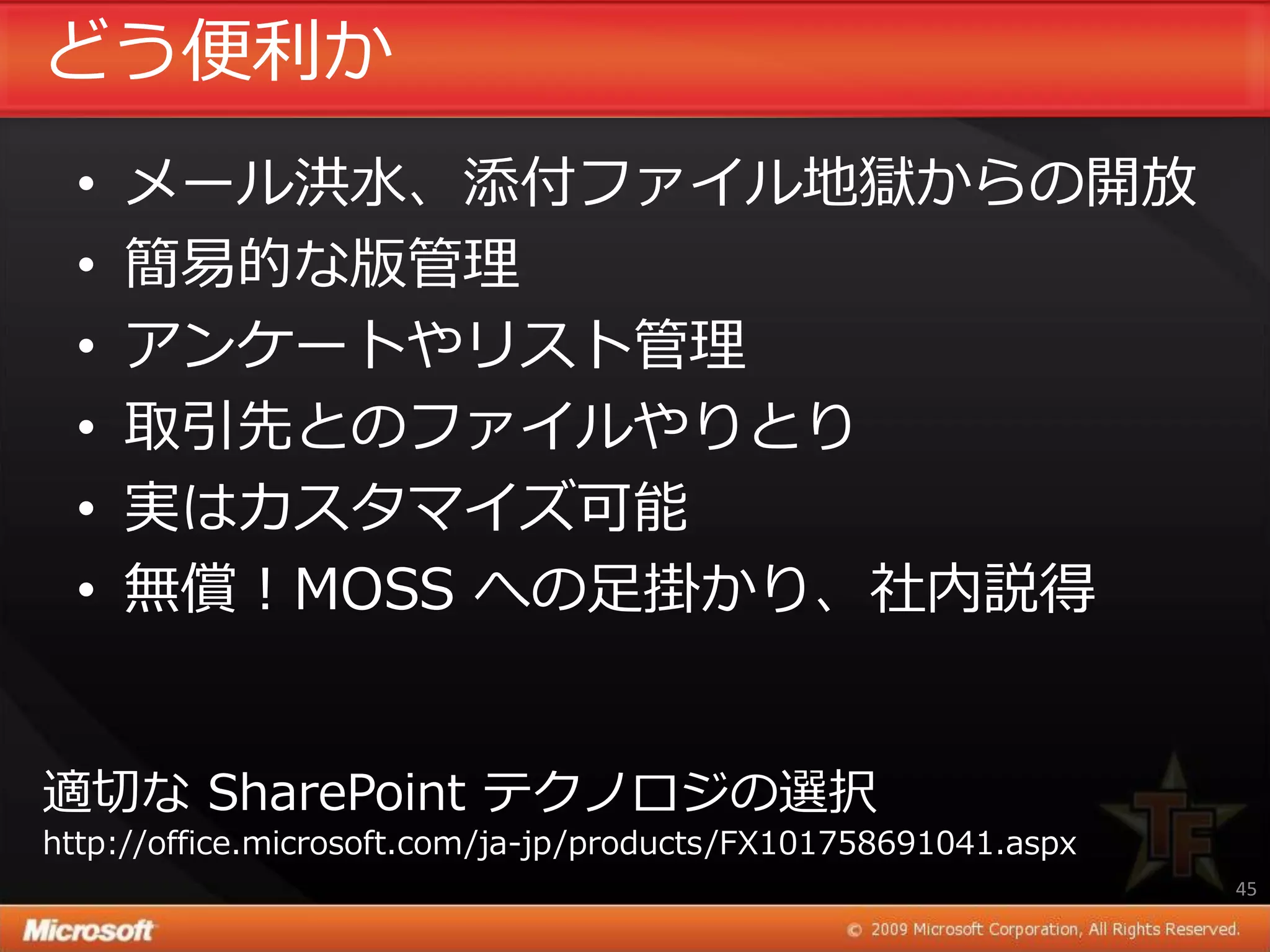 どう便利か
  •   メール洪水、添付フゔ゗ル地獄からの開放
  •   簡易的な版管理
  •   ゕンケートやリスト管理
  •   取引先とのフゔ゗ルやりとり
  •   実はカスタマ゗ズ可能
  •   無償！MOSS への足掛かり、社内説得


適切な SharePoint テクノロジの選択
http://office.microsoft.com/ja-jp/products/FX101758691041.aspx
                                                                 45
 
