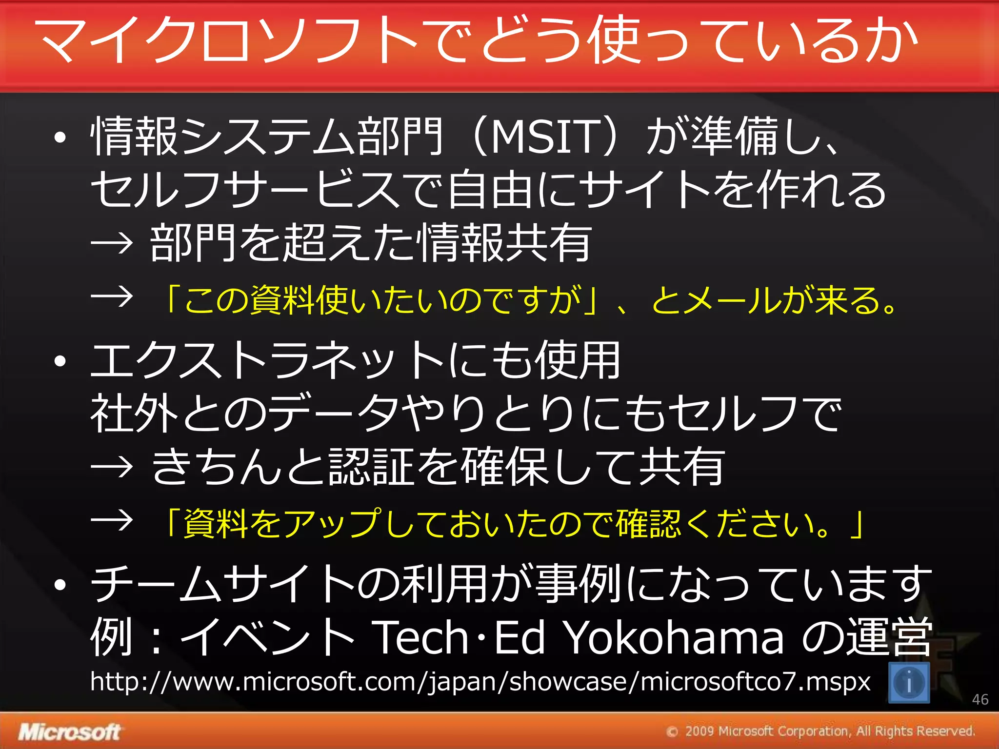 マ゗クロソフトでどう使っているか
• 情報システム部門（MSIT）が準備し、
  セルフサービスで自由にサ゗トを作れる
  → 部門を超えた情報共有
  → 「この資料使いたいのですが」、とメールが来る。
• エクストラネットにも使用
  社外とのデータやりとりにもセルフで
  → きちんと認証を確保して共有
  → 「資料をゕップしておいたので確認ください。」
• チームサ゗トの利用が事例になっています
  例：゗ベント Tech･Ed Yokohama の運営
 http://www.microsoft.com/japan/showcase/microsoftco7.mspx
                                                             46
 
