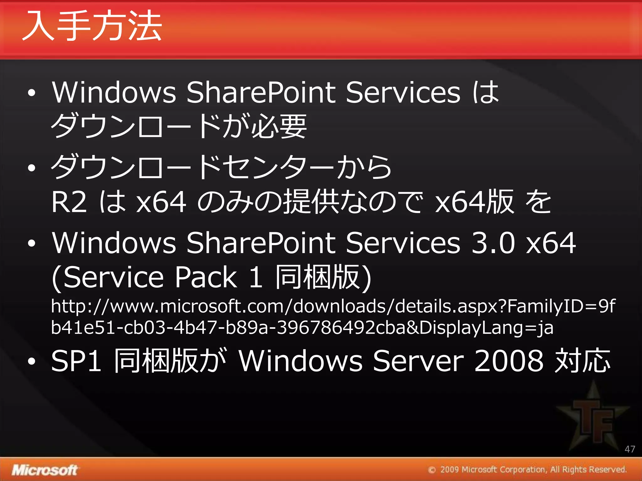 入手方法
• Windows SharePoint Services は
  ダウンロードが必要
• ダウンロードセンターから
  R2 は x64 のみの提供なので x64版 を
• Windows SharePoint Services 3.0 x64
  (Service Pack 1 同梱版)
 http://www.microsoft.com/downloads/details.aspx?FamilyID=9f
 b41e51-cb03-4b47-b89a-396786492cba&DisplayLang=ja

• SP1 同梱版が Windows Server 2008 対応

                                                               47
 
