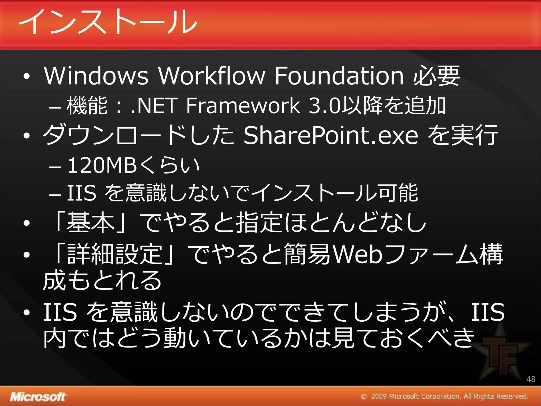 ゗ンストール
• Windows Workflow Foundation 必要
 – 機能：.NET Framework 3.0以降を追加
• ダウンロードした SharePoint.exe を実行
 – 120MBくらい
 – IIS を意識しないで゗ンストール可能
• 「基本」でやると指定ほとんどなし
• 「詳細設定」でやると簡易Webフゔーム構
  成もとれる
• IIS を意識しないのでできてしまうが、IIS
  内ではどう動いているかは見ておくべき
                                   48
 
