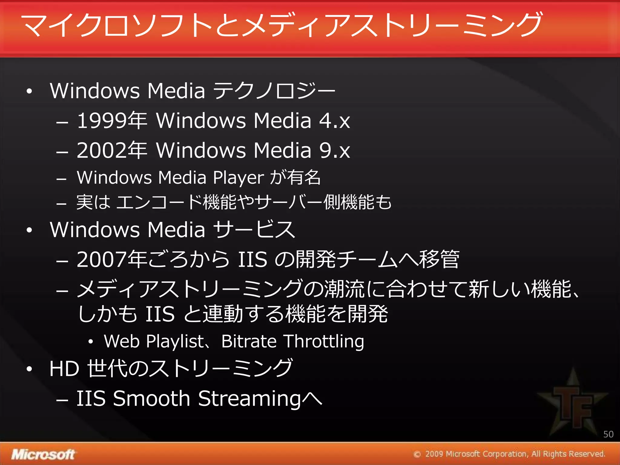 マ゗クロソフトとメデゖゕストリーミング

• Windows Media テクノロジー
  – 1999年 Windows Media 4.x
  – 2002年 Windows Media 9.x
  – Windows Media Player が有名
  – 実は エンコード機能やサーバー側機能も
• Windows Media サービス
  – 2007年ごろから IIS の開発チームへ移管
  – メデゖゕストリーミングの潮流に合わせて新しい機能、
    しかも IIS と連動する機能を開発
     • Web Playlist、Bitrate Throttling
• HD 世代のストリーミング
   – IIS Smooth Streamingへ
                                         50
 