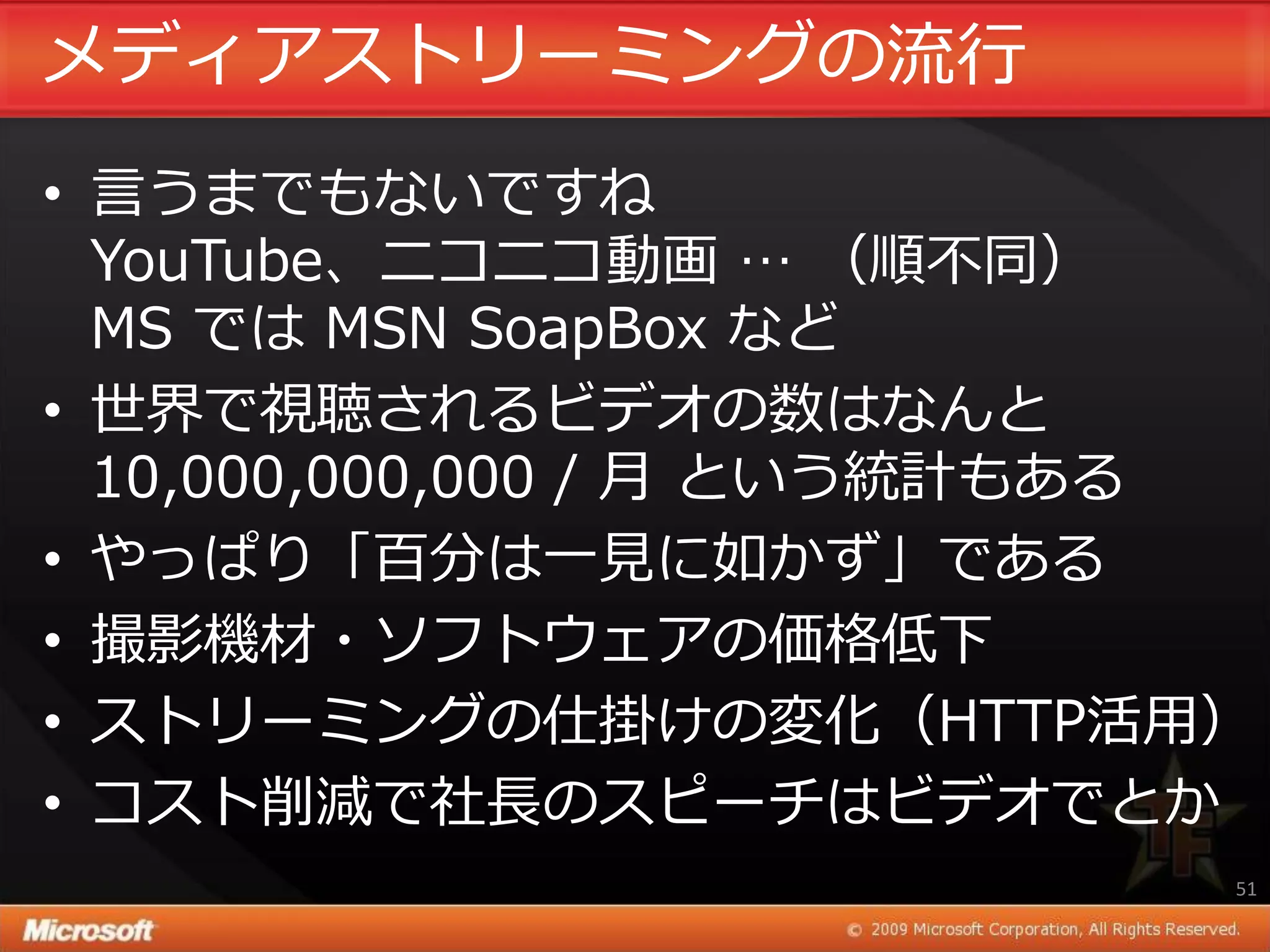 メデゖゕストリーミングの流行
• 言うまでもないですね
  YouTube、ニコニコ動画 … （順不同）
  MS では MSN SoapBox など
• 世界で視聴されるビデオの数はなんと
  10,000,000,000 / 月 という統計もある
• やっぱり「百分は一見に如かず」である
• 撮影機材・ソフトウェゕの価格低下
• ストリーミングの仕掛けの変化（HTTP活用）
• コスト削減で社長のスピーチはビデオでとか
                            51
 