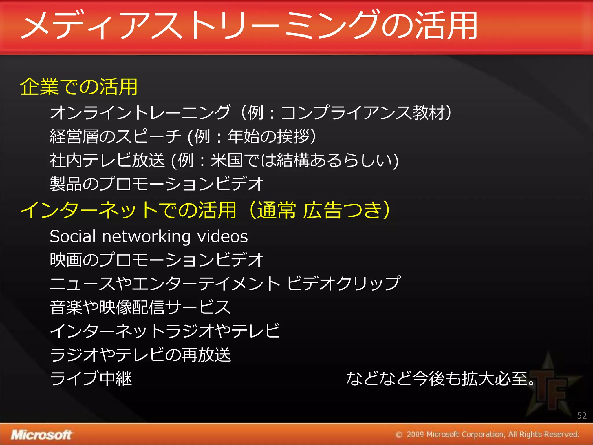 メデゖゕストリーミングの活用
企業での活用
 オンラ゗ントレーニング（例：コンプラ゗ゕンス教材）
 経営層のスピーチ (例：年始の挨拶）
 社内テレビ放送 (例：米国では結構あるらしい)
 製品のプロモーションビデオ
゗ンターネットでの活用（通常 広告つき）
 Social networking videos
 映画のプロモーションビデオ
 ニュースやエンターテ゗メント ビデオクリップ
 音楽や映像配信サービス
 ゗ンターネットラジオやテレビ
 ラジオやテレビの再放送
 ラ゗ブ中継                    などなど今後も拡大必至。

                                         52
 