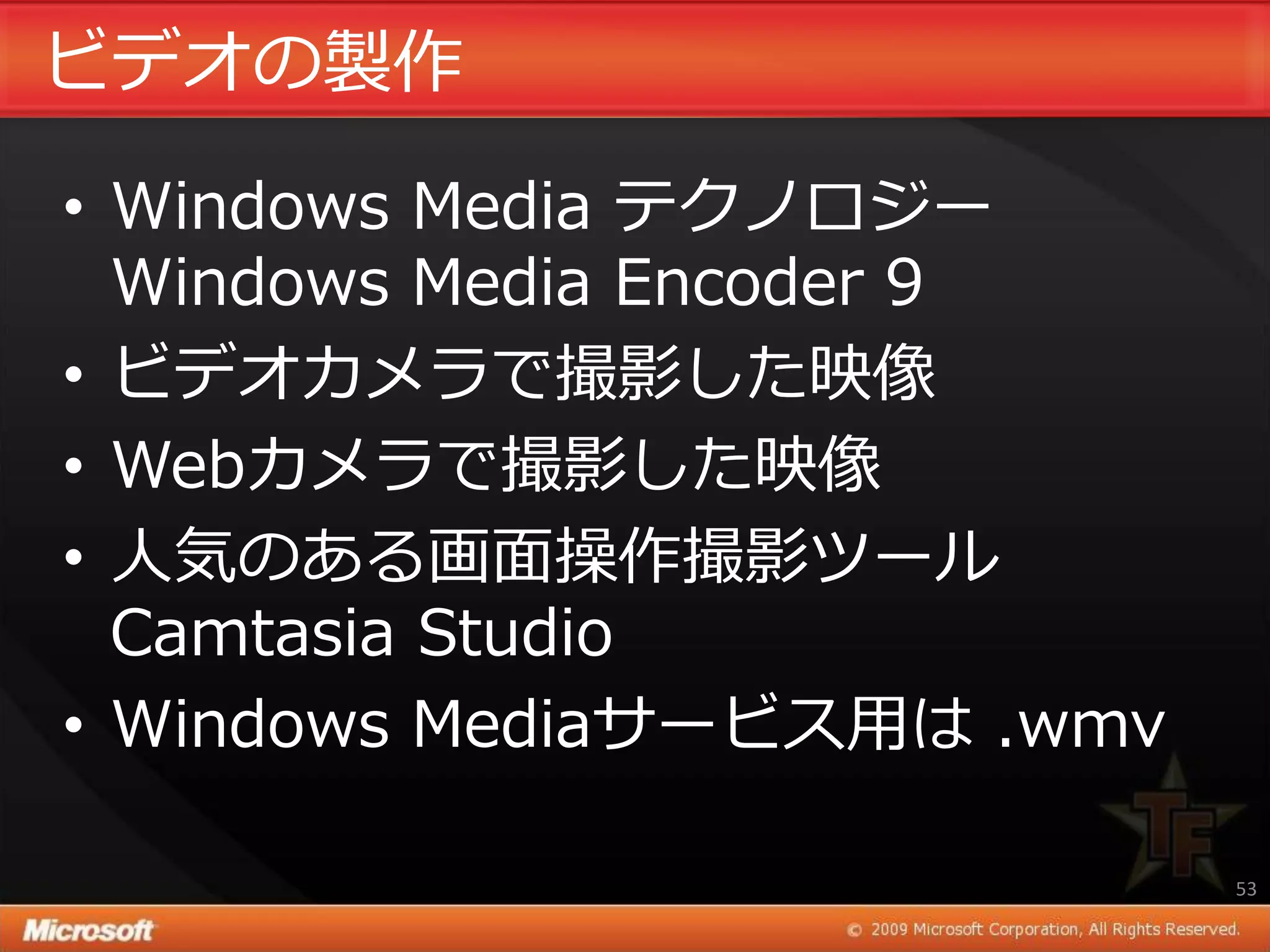 ビデオの製作

• Windows Media テクノロジー
  Windows Media Encoder 9
• ビデオカメラで撮影した映像
• Webカメラで撮影した映像
• 人気のある画面操作撮影ツール
  Camtasia Studio
• Windows Mediaサービス用は .wmv

                             53
 