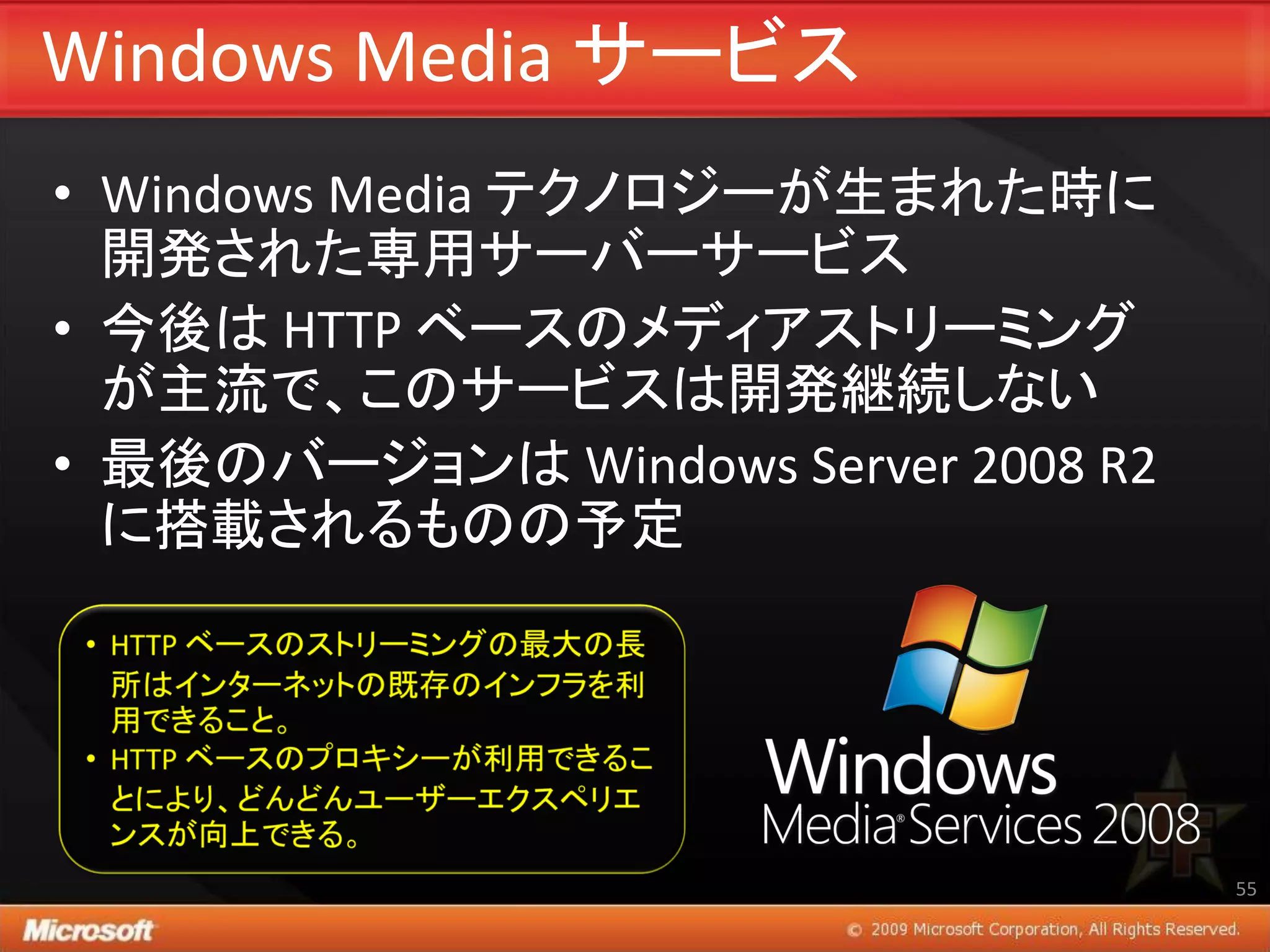 Windows Media サービス
• Windows Media テクノロジーが生まれた時に
  開発された専用サーバーサービス
• 今後は HTTP ベースのメディアストリーミング
  が主流で、このサービスは開発継続しない
• 最後のバージョンは Windows Server 2008 R2
  に搭載されるものの予定




                                     55
 