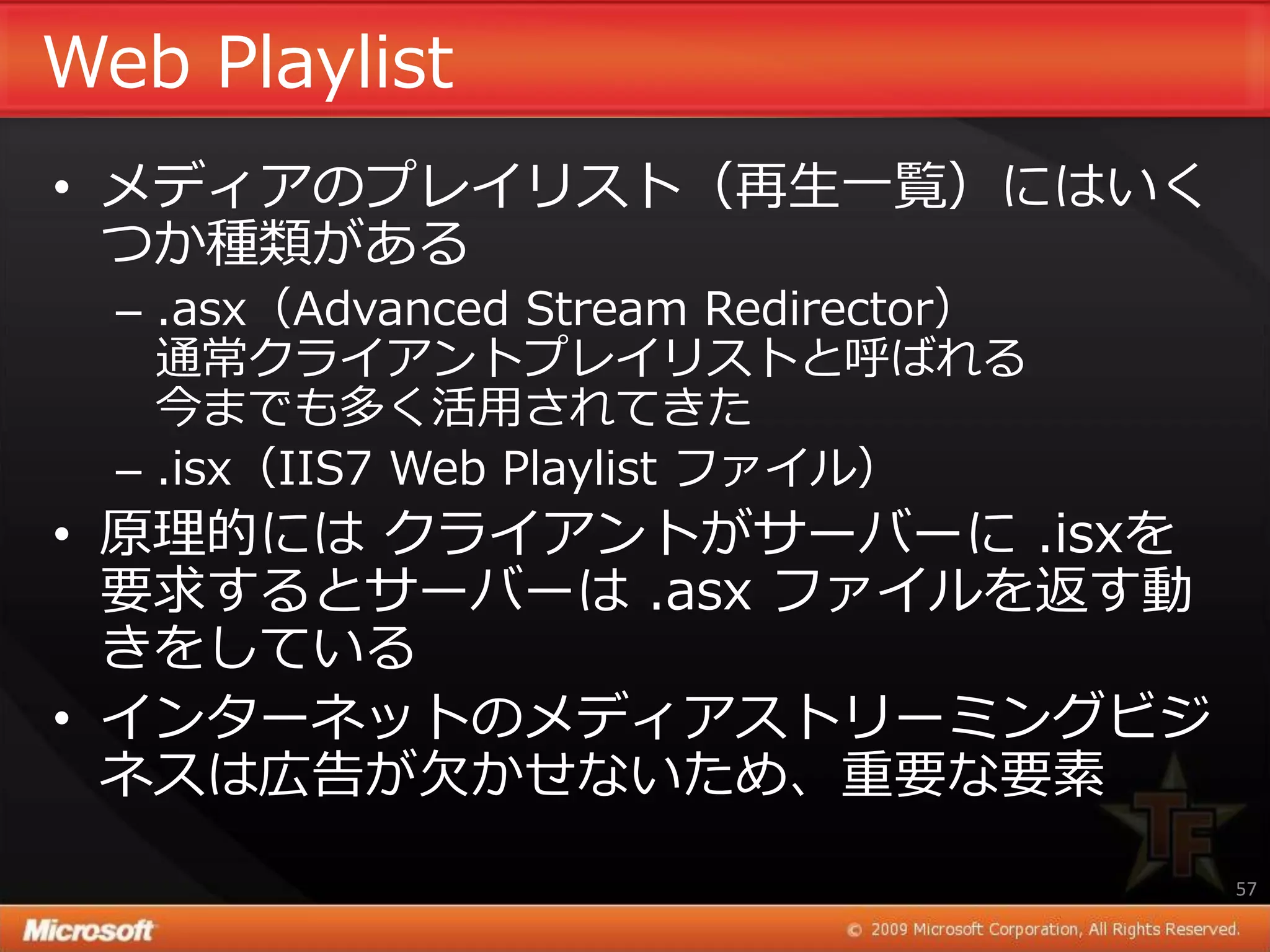 Web Playlist
• メデゖゕのプレ゗リスト（再生一覧）にはいく
  つか種類がある
  – .asx（Advanced Stream Redirector）
    通常クラ゗ゕントプレ゗リストと呼ばれる
    今までも多く活用されてきた
  – .isx（IIS7 Web Playlist フゔ゗ル）
• 原理的には クラ゗ゕントがサーバーに .isxを
  要求するとサーバーは .asx フゔ゗ルを返す動
  きをしている
• ゗ンターネットのメデゖゕストリーミングビジ
  ネスは広告が欠かせないため、重要な要素
                                       57
 