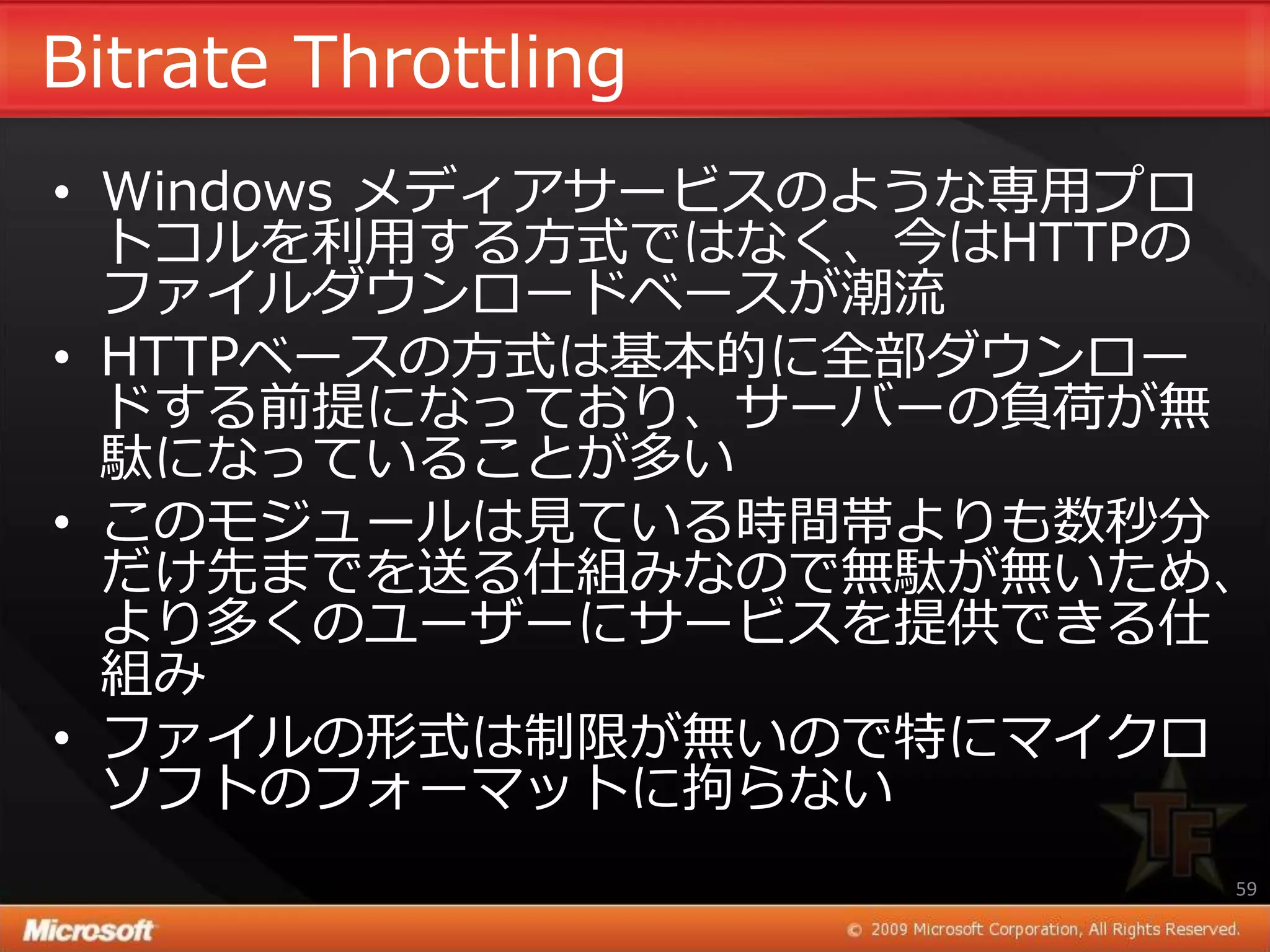 Bitrate Throttling
• Windows メデゖゕサービスのような専用プロ
  トコルを利用する方式ではなく、今はHTTPの
  フゔ゗ルダウンロードベースが潮流
• HTTPベースの方式は基本的に全部ダウンロー
  ドする前提になっており、サーバーの負荷が無
  駄になっていることが多い
• このモジュールは見ている時間帯よりも数秒分
  だけ先までを送る仕組みなので無駄が無いため、
  より多くのユーザーにサービスを提供できる仕
  組み
• フゔ゗ルの形式は制限が無いので特にマ゗クロ
  ソフトのフォーマットに拘らない
                         59
 