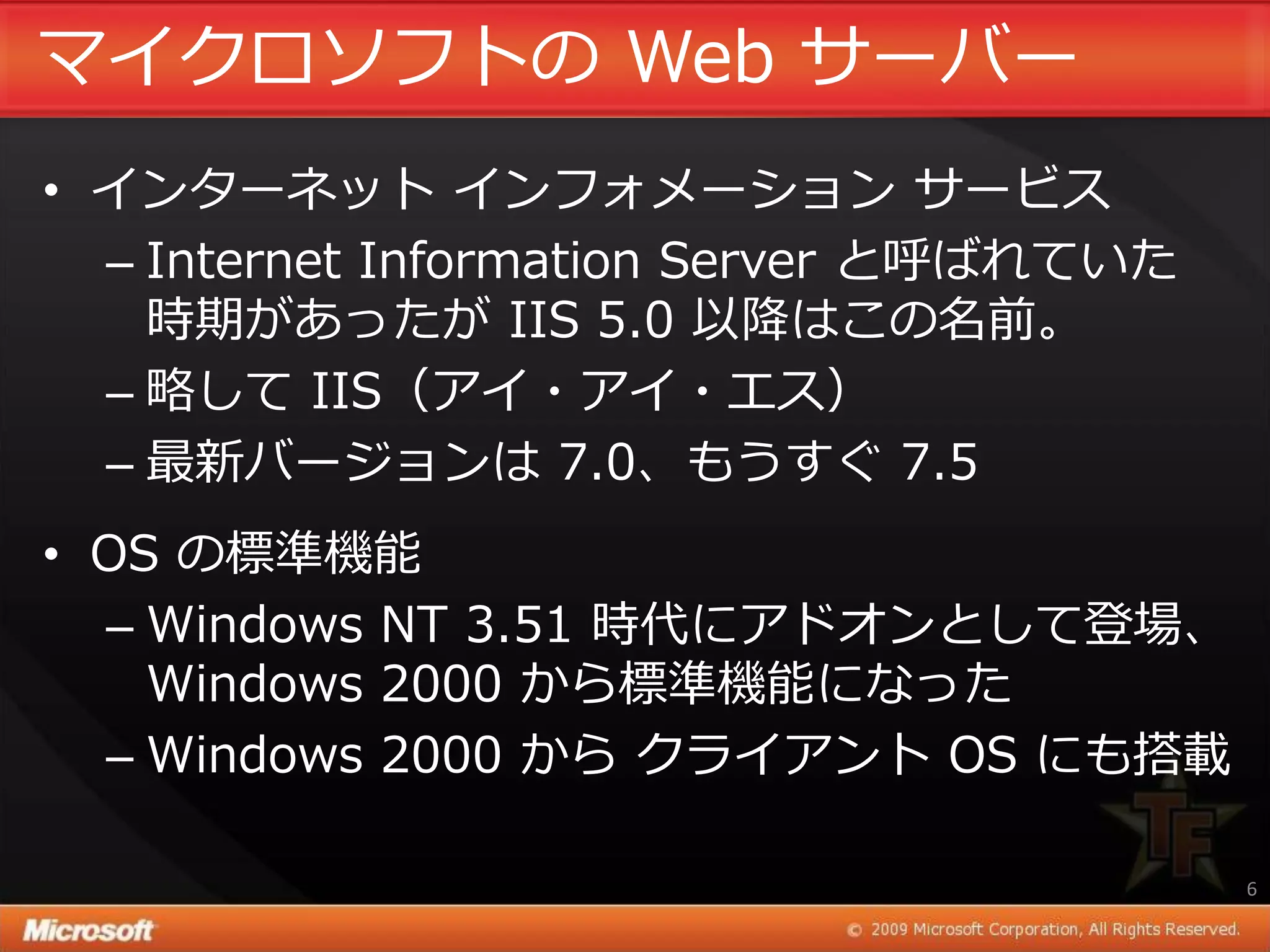 マ゗クロソフトの Web サーバー
• ゗ンターネット ゗ンフォメーション サービス
  – Internet Information Server と呼ばれていた
    時期があったが IIS 5.0 以降はこの名前。
  – 略して IIS（ゕ゗・ゕ゗・エス）
  – 最新バージョンは 7.0、もうすぐ 7.5
• OS の標準機能
  – Windows NT 3.51 時代にゕドオンとして登場、
    Windows 2000 から標準機能になった
  – Windows 2000 から クラ゗ゕント OS にも搭載

                                          6
 