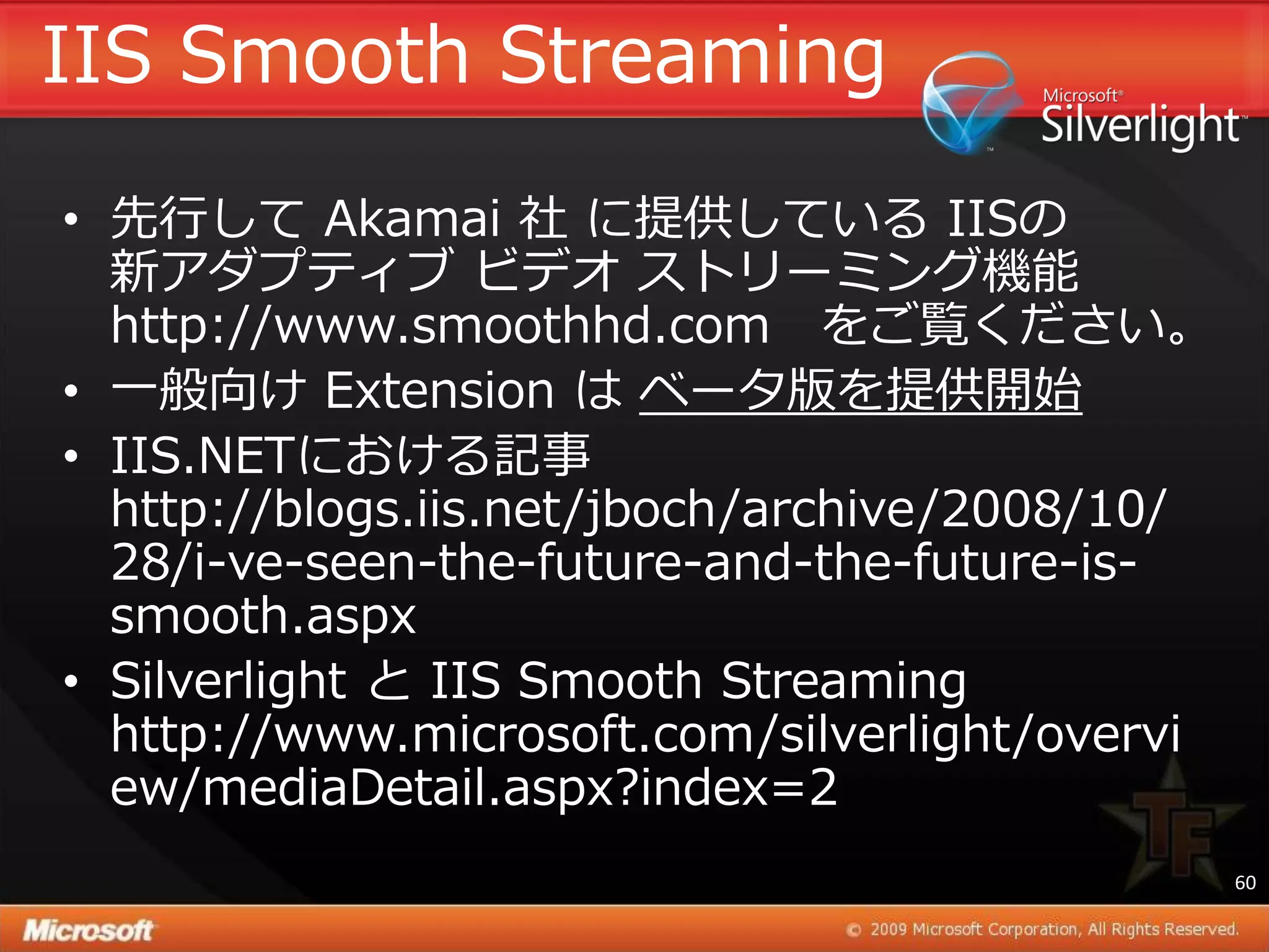 IIS Smooth Streaming
• 先行して Akamai 社 に提供している IISの
  新ゕダプテゖブ ビデオ ストリーミング機能
  http://www.smoothhd.com をご覧ください。
• 一般向け Extension は ベータ版を提供開始
• IIS.NETにおける記事
  http://blogs.iis.net/jboch/archive/2008/10/
  28/i-ve-seen-the-future-and-the-future-is-
  smooth.aspx
• Silverlight と IIS Smooth Streaming
  http://www.microsoft.com/silverlight/overvi
  ew/mediaDetail.aspx?index=2
                                                60
 
