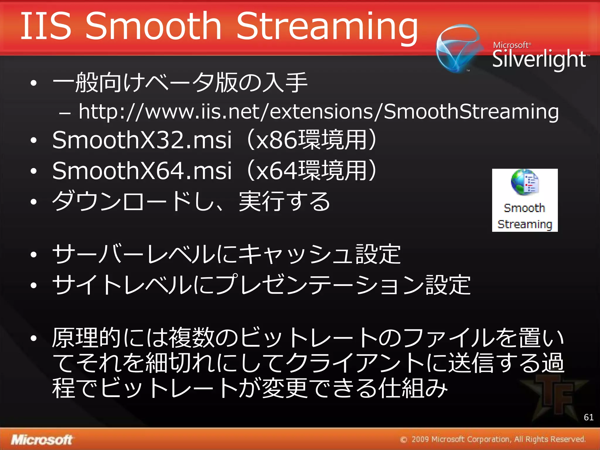 IIS Smooth Streaming
• 一般向けベータ版の入手
  – http://www.iis.net/extensions/SmoothStreaming
• SmoothX32.msi（x86環境用）
• SmoothX64.msi（x64環境用）
• ダウンロードし、実行する

• サーバーレベルにキャッシュ設定
• サ゗トレベルにプレゼンテーション設定

• 原理的には複数のビットレートのフゔ゗ルを置い
  てそれを細切れにしてクラ゗ゕントに送信する過
  程でビットレートが変更できる仕組み
                                                    61
 