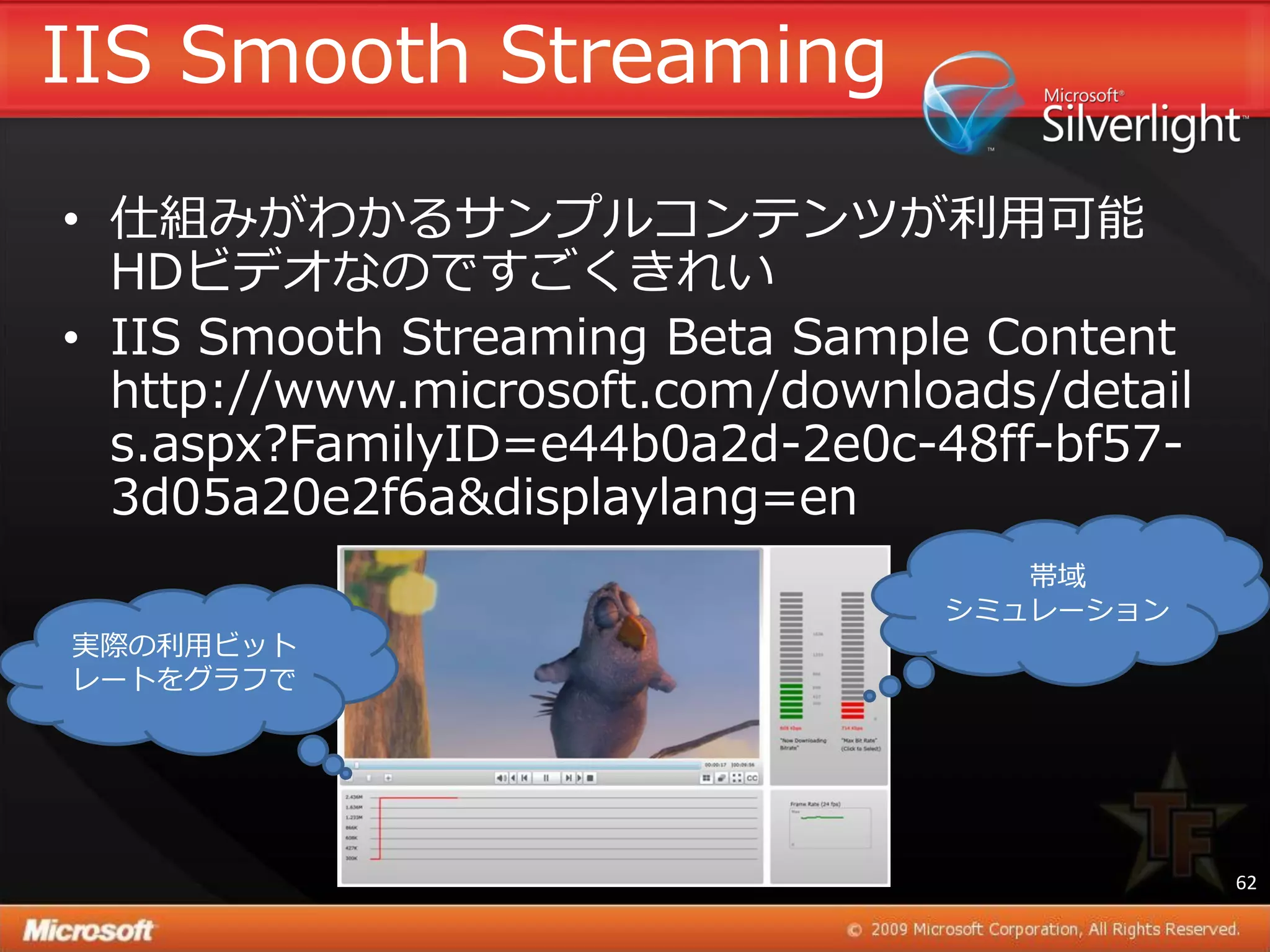 IIS Smooth Streaming
• 仕組みがわかるサンプルコンテンツが利用可能
  HDビデオなのですごくきれい
• IIS Smooth Streaming Beta Sample Content
  http://www.microsoft.com/downloads/detail
  s.aspx?FamilyID=e44b0a2d-2e0c-48ff-bf57-
  3d05a20e2f6a&displaylang=en
                                    帯域
                                 シミュレーション
実際の利用ビット
レートをグラフで




                                              62
 