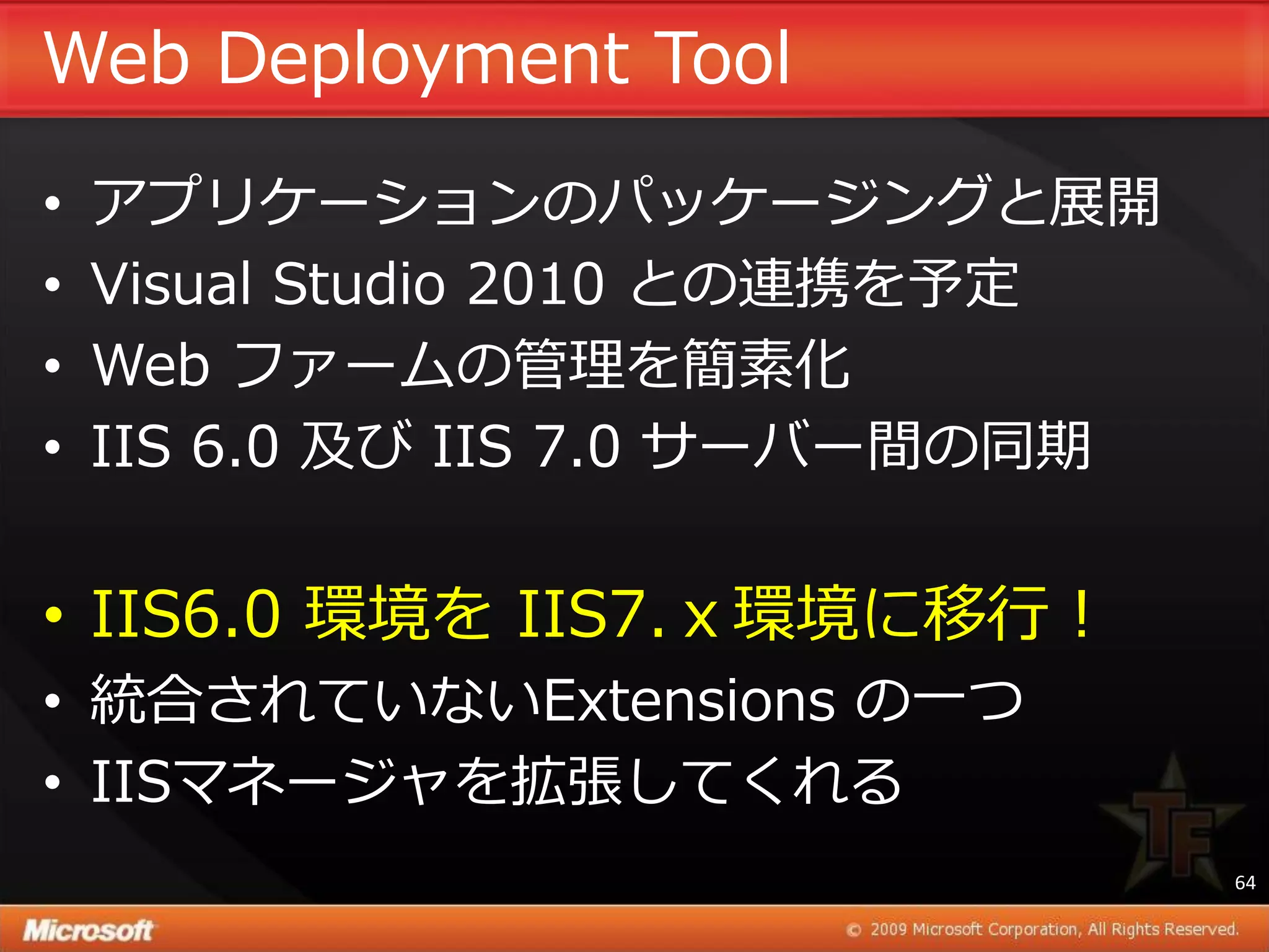 Web Deployment Tool
•   ゕプリケーションのパッケージングと展開
•   Visual Studio 2010 との連携を予定
•   Web フゔームの管理を簡素化
•   IIS 6.0 及び IIS 7.0 サーバー間の同期


• IIS6.0 環境を IIS7.ｘ環境に移行！
• 統合されていないExtensions の一つ
• IISマネージャを拡張してくれる
                                  64
 