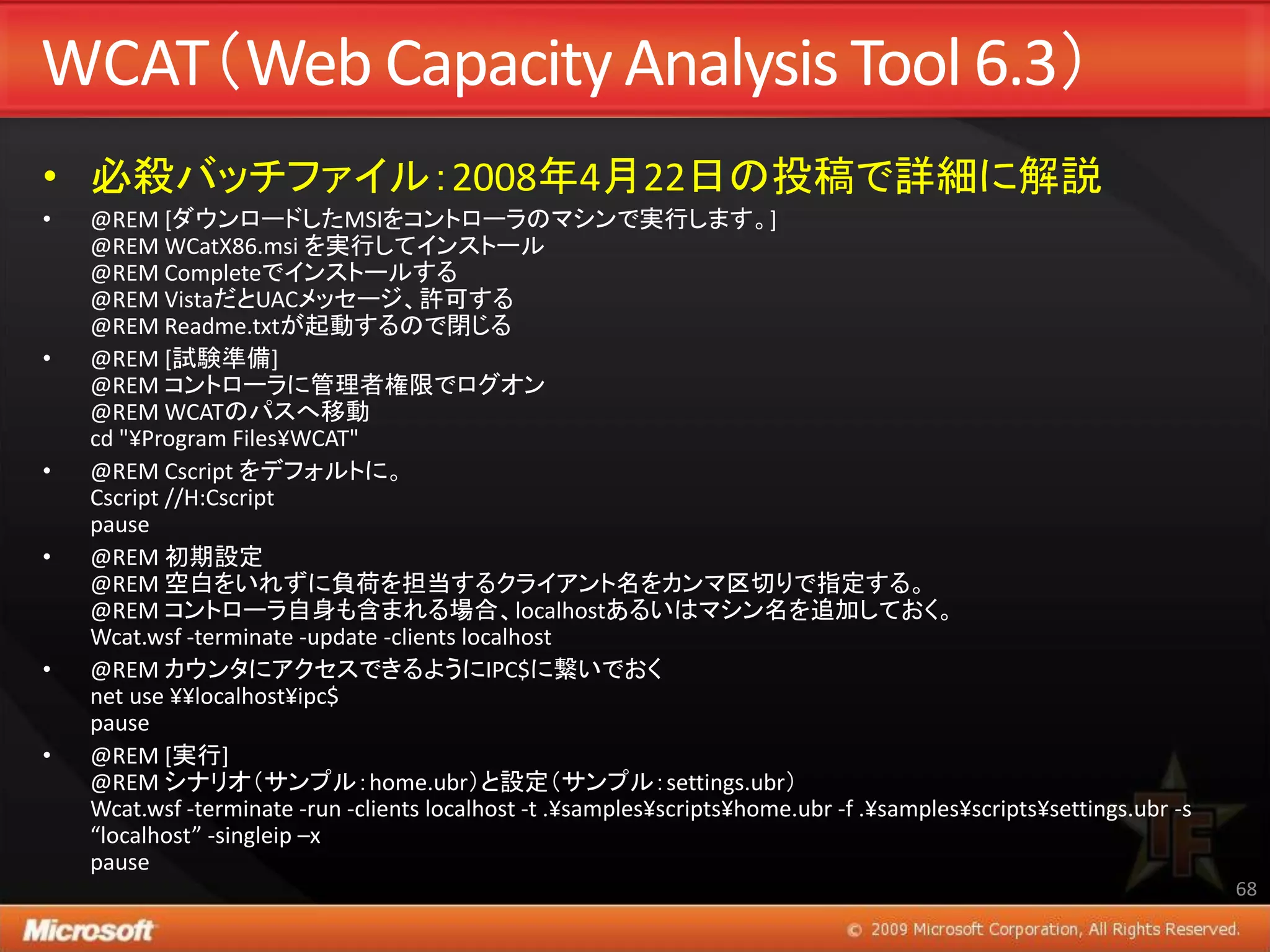 WCAT（Web Capacity Analysis Tool 6.3）
• 必殺バッチファイル：2008年4月22日の投稿で詳細に解説
•   @REM [ダウンロードしたMSIをコントローラのマシンで実行します。]
    @REM WCatX86.msi を実行してインストール
    @REM Completeでインストールする
    @REM VistaだとUACメッセージ、許可する
    @REM Readme.txtが起動するので閉じる
•   @REM [試験準備]
    @REM コントローラに管理者権限でログオン
    @REM WCATのパスへ移動
    cd "¥Program Files¥WCAT"
•   @REM Cscript をデフォルトに。
    Cscript //H:Cscript
    pause
•   @REM 初期設定
    @REM 空白をいれずに負荷を担当するクライアント名をカンマ区切りで指定する。
    @REM コントローラ自身も含まれる場合、localhostあるいはマシン名を追加しておく。
    Wcat.wsf -terminate -update -clients localhost
•   @REM カウンタにアクセスできるようにIPC$に繋いでおく
    net use ¥¥localhost¥ipc$
    pause
•   @REM [実行]
    @REM シナリオ（サンプル：home.ubr）と設定（サンプル：settings.ubr）
    Wcat.wsf -terminate -run -clients localhost -t .¥samples¥scripts¥home.ubr -f .¥samples¥scripts¥settings.ubr -s
    “localhost” -singleip –x
    pause
                                                                                                                     68
 