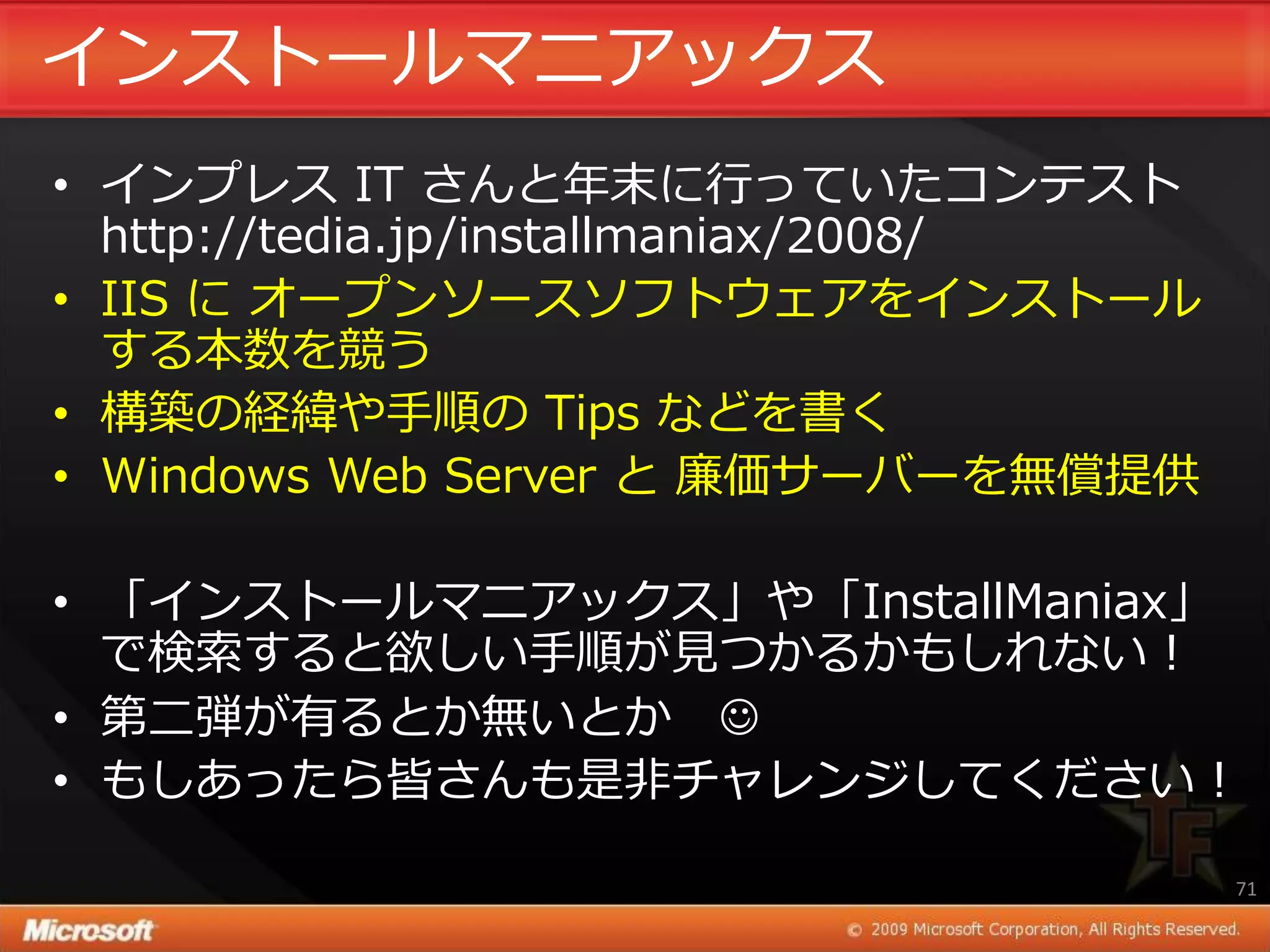 ゗ンストールマニゕックス
• ゗ンプレス IT さんと年末に行っていたコンテスト
  http://tedia.jp/installmaniax/2008/
• IIS に オープンソースソフトウェゕを゗ンストール
  する本数を競う
• 構築の経緯や手順の Tips などを書く
• Windows Web Server と 廉価サーバーを無償提供

• 「゗ンストールマニゕックス」や「InstallManiax」
  で検索すると欲しい手順が見つかるかもしれない！
• 第二弾が有るとか無いとか J
• もしあったら皆さんも是非チャレンジしてください！

                                        71
 