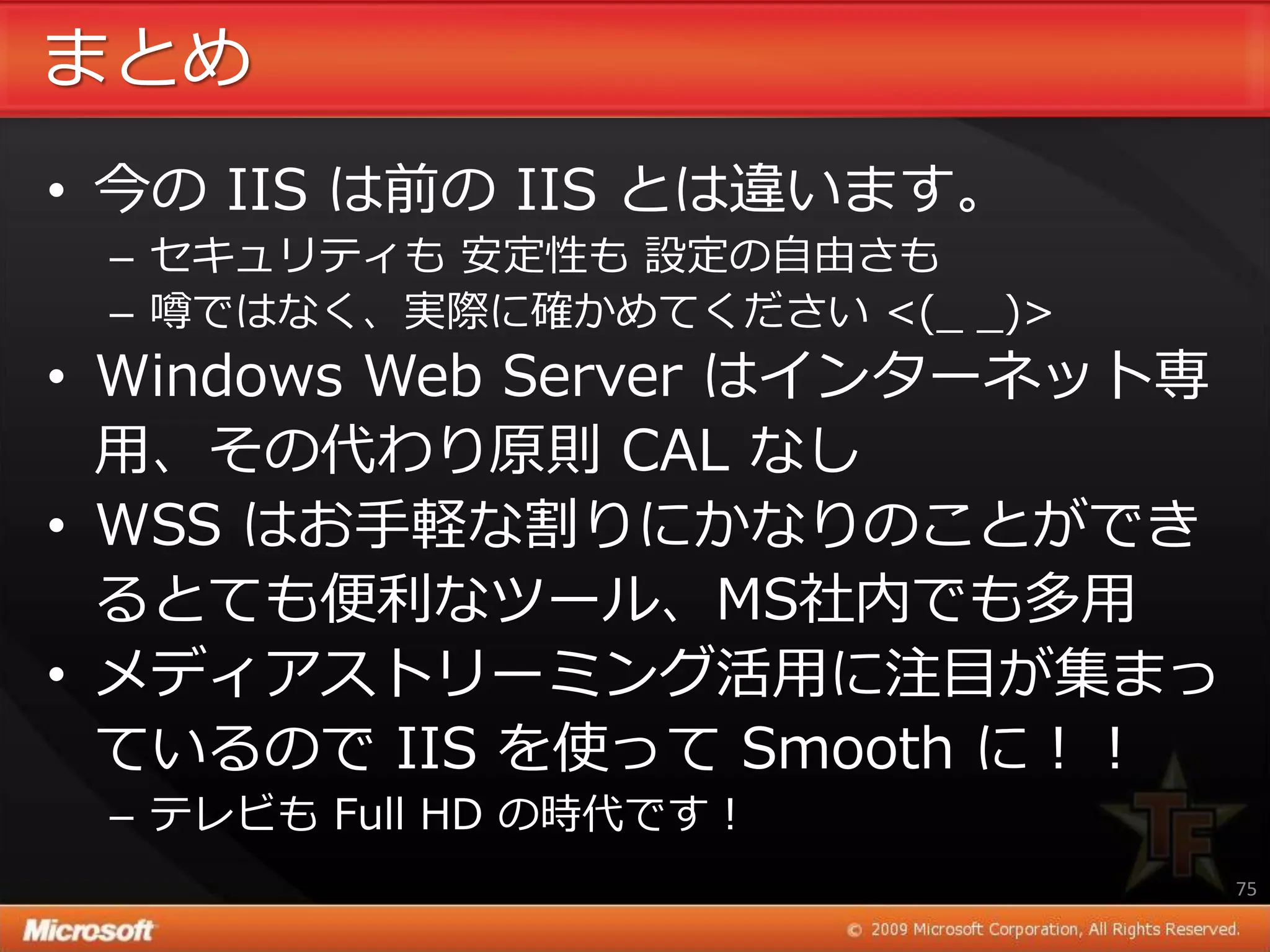 まとめ
• 今の IIS は前の IIS とは違います。
 – セキュリテゖも 安定性も 設定の自由さも
 – 噂ではなく、実際に確かめてください <(_ _)>
• Windows Web Server は゗ンターネット専
  用、その代わり原則 CAL なし
• WSS はお手軽な割りにかなりのことができ
  るとても便利なツール、MS社内でも多用
• メデゖゕストリーミング活用に注目が集まっ
  ているので IIS を使って Smooth に！！
 – テレビも Full HD の時代です！
                                 75
 