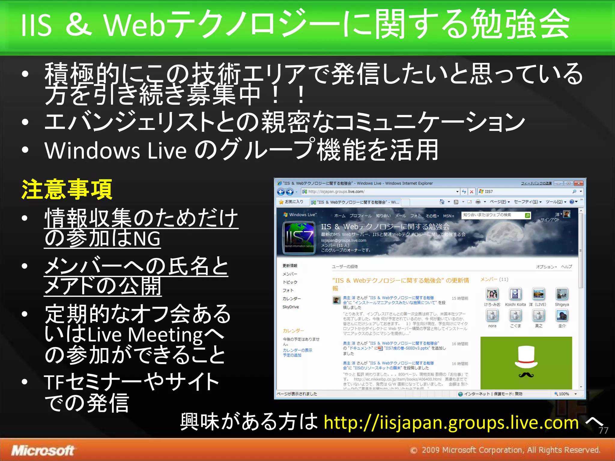 IIS ＆ Webテクノロジーに関する勉強会
• 積極的にこの技術エリアで発信したいと思っている
  方を引き続き募集中！！
• エバンジェリストとの親密なコミュニケーション
• Windows Live のグループ機能を活用
注意事項
• 情報収集のためだけ
  の参加はNG
• メンバーへの氏名と
  メアドの公開
• 定期的なオフ会ある
  いはLive Meetingへ
  の参加ができること
• TFセミナーやサイト
  での発信
            興味がある方は http://iisjapan.groups.live.com へ77
 