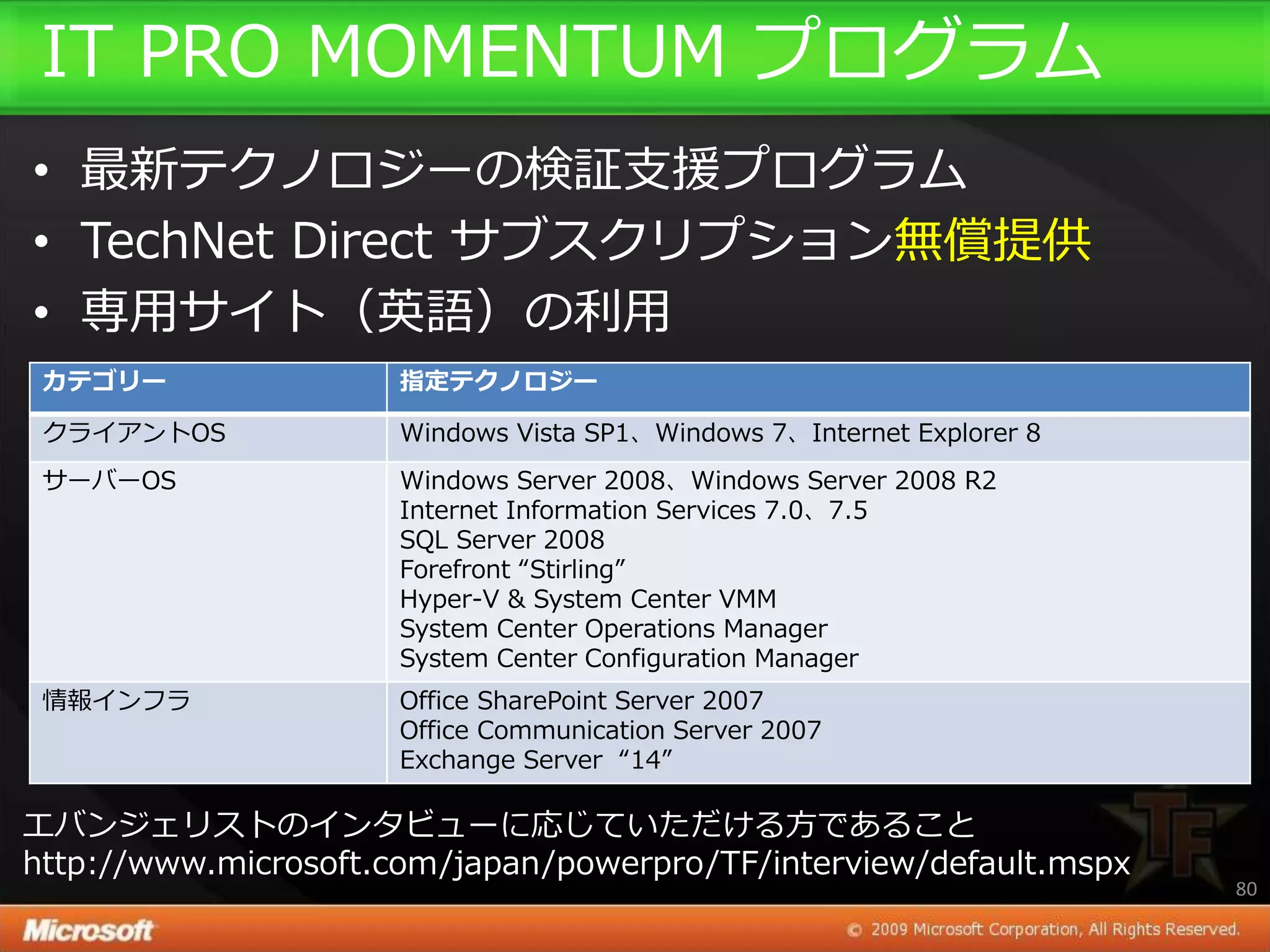 IT PRO MOMENTUM プログラム
• 最新テクノロジーの検証支援プログラム
• TechNet Direct サブスクリプション無償提供
• 専用サ゗ト（英語）の利用
 カテゴリー                指定テクノロジー

 クラ゗ゕントOS             Windows Vista SP1、Windows 7、Internet Explorer 8
 サーバーOS               Windows Server 2008、Windows Server 2008 R2
                      Internet Information Services 7.0、7.5
                      SQL Server 2008
                      Forefront “Stirling”
                      Hyper-V & System Center VMM
                      System Center Operations Manager
                      System Center Configuration Manager
 情報゗ンフラ               Office SharePoint Server 2007
                      Office Communication Server 2007
                      Exchange Server “14”

エバンジェリストの゗ンタビューに応じていただける方であること
http://www.microsoft.com/japan/powerpro/TF/interview/default.mspx
                                                                        80
 