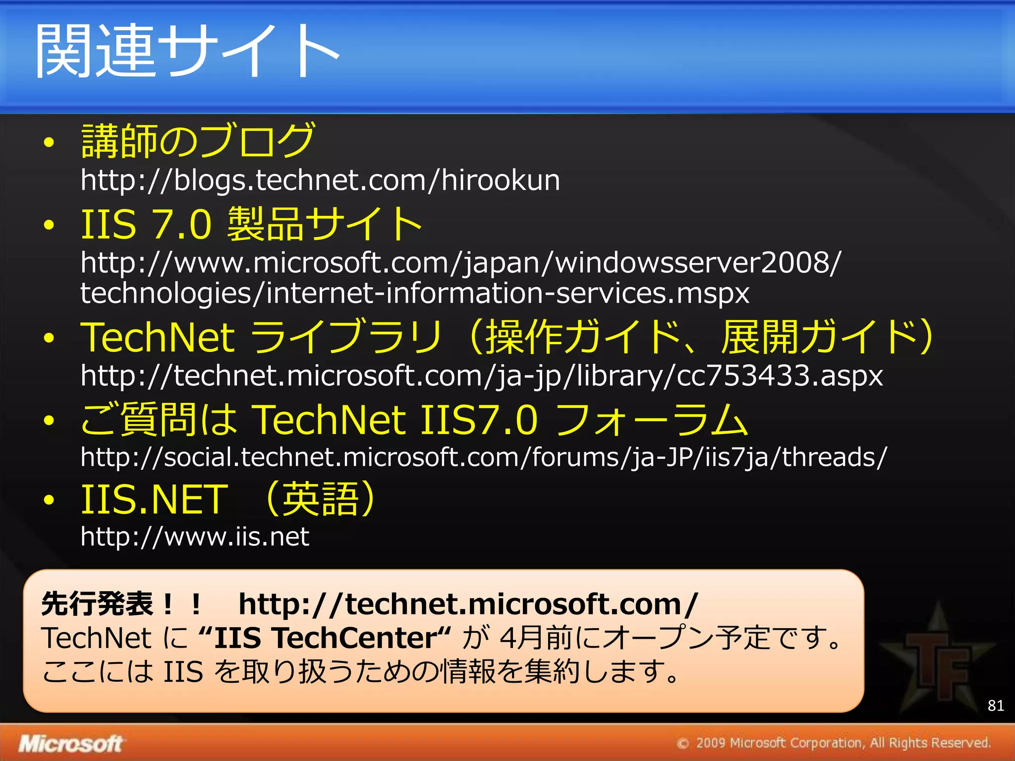 関連サ゗ト
• 講師のブログ
  http://blogs.technet.com/hirookun
• IIS 7.0 製品サ゗ト
  http://www.microsoft.com/japan/windowsserver2008/
  technologies/internet-information-services.mspx
• TechNet ラ゗ブラリ（操作ガ゗ド、展開ガ゗ド）
  http://technet.microsoft.com/ja-jp/library/cc753433.aspx
• ご質問は TechNet IIS7.0 フォーラム
  http://social.technet.microsoft.com/forums/ja-JP/iis7ja/threads/
• IIS.NET （英語）
  http://www.iis.net

先行発表！！ http://technet.microsoft.com/
TechNet に “IIS TechCenter“ が 4月前にオープン予定です。
ここには IIS を取り扱うための情報を集約します。
                                                                     81
 