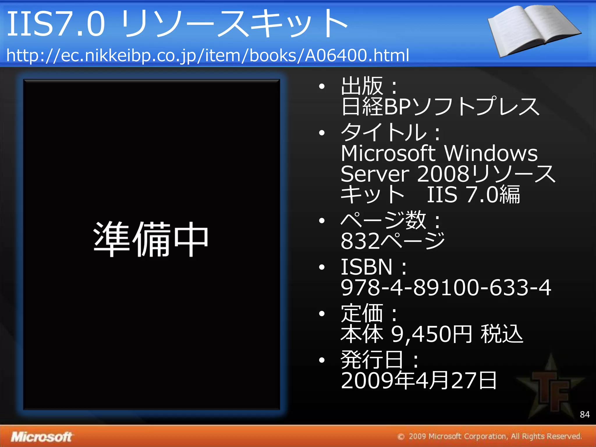 IIS7.0 リソースキット
http://ec.nikkeibp.co.jp/item/books/A06400.html
                                    • 出版：
                                      日経BPソフトプレス
                                    • タ゗トル：
                                      Microsoft Windows
                                      Server 2008リソース
                                      キット IIS 7.0編
                                    • ページ数：
                                      832ページ
                                    • ISBN：
                                      978-4-89100-633-4
                                    • 定価：
                                      本体 9,450円 税込
                                    • 発行日：
                                      2009年4月27日
                                                          84
 