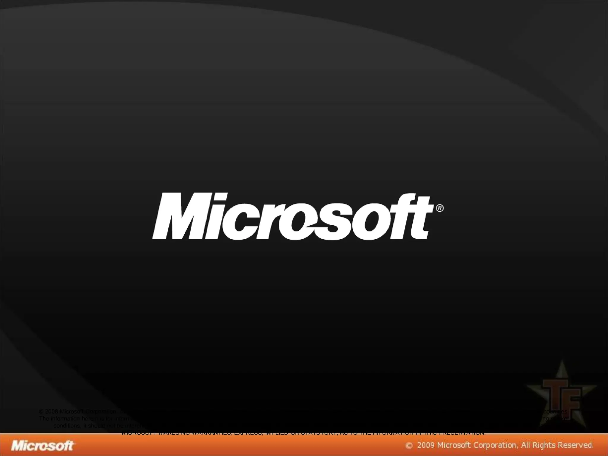 © 2008 Microsoft Corporation. All rights reserved. Microsoft, Windows, Windows Vista and other product names are or may be registered trademarks and/or trademarks in the U.S. and/or other countries.
The information herein is for informational purposes only and represents the current view of Microsoft Corporation as of the date of this presentation. Because Microsoft must respond to changing market
     conditions, it should not be interpreted to be a commitment on the part of Microsoft, and Microsoft cannot guarantee the accuracy of any information provided after the date of this presentation.
                                 MICROSOFT MAKES NO WARRANTIES, EXPRESS, IMPLIED OR STATUTORY, AS TO THE INFORMATION IN THIS PRESENTATION.
 