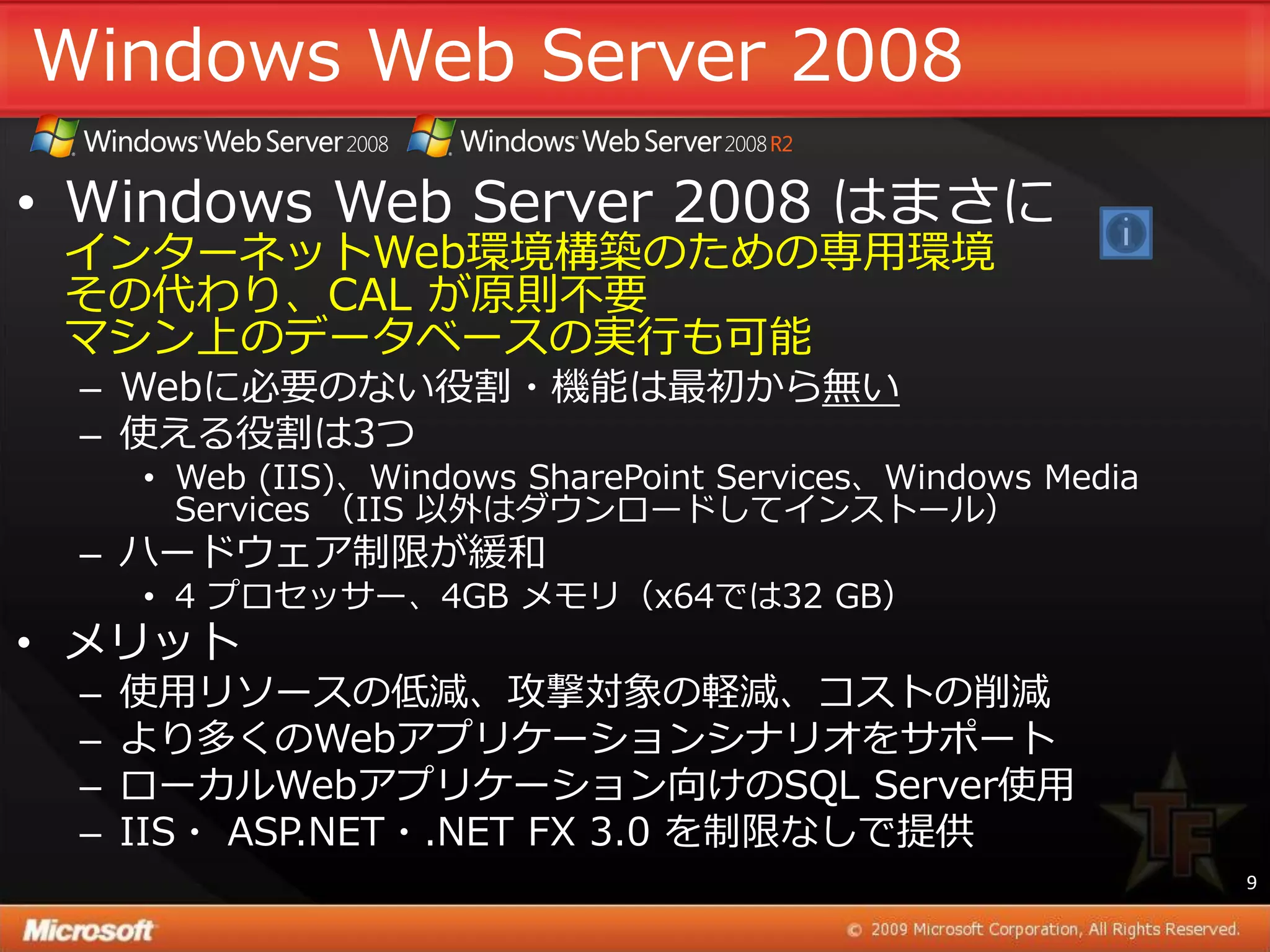 Windows Web Server 2008

• Windows Web Server 2008 はまさに
 ゗ンターネットWeb環境構築のための専用環境
 その代わり、CAL が原則不要
 マシン上のデータベースの実行も可能
 – Webに必要のない役割・機能は最初から無い
 – 使える役割は3つ
     • Web (IIS)、Windows SharePoint Services、Windows Media
       Services （IIS 以外はダウンロードして゗ンストール）
 – ハードウェゕ制限が緩和
     • 4 プロセッサー、4GB メモリ（x64では32 GB）
• メリット
 –   使用リソースの低減、攻撃対象の軽減、コストの削減
 –   より多くのWebゕプリケーションシナリオをサポート
 –   ローカルWebゕプリケーション向けのSQL Server使用
 –   IIS・ ASP.NET・.NET FX 3.0 を制限なしで提供
                                                             9
 