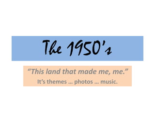 The 1950’s “This land that made me, me.” It’s themes … photos … music. 